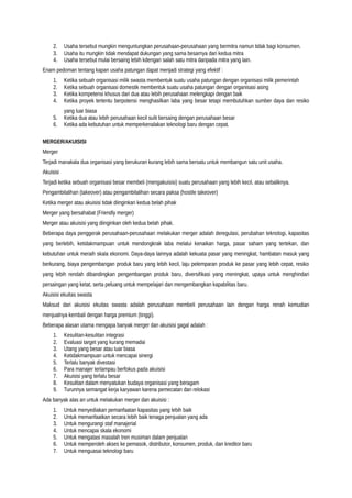 2. Usaha tersebut mungkin menguntungkan perusahaan-perusahaan yang bermitra namun tidak bagi konsumen.
3. Usaha itu mungkin tidak mendapat dukungan yang sama besarnya dari kedua mitra
4. Usaha tersebut mulai bersaing lebih kdengan salah satu mitra daripada mitra yang lain.
Enam pedoman tentang kapan usaha patungan dapat menjadi strategi yang efektif :
1. Ketika sebuah organisasi milik swasta membentuk suatu usaha patungan dengan organisasi milik pemerintah
2. Ketika sebuah organisasi domestik membentuk suatu usaha patungan dengan organisasi asing
3. Ketika kompetensi khusus dari dua atau lebih perusahaan melengkapi dengan baik
4. Ketika proyek tertentu berpotensi menghasilkan laba yang besar tetapi membutuhkan sumber daya dan resiko
yang luar biasa
5. Ketika dua atau lebih perusahaan kecil sulit bersaing dengan perusahaan besar
6. Ketika ada kebutuhan untuk memperkenalakan teknologi baru dengan cepat.
MERGER/AKUISISI
Merger
Terjadi manakala dua organisasi yang berukuran kurang lebih sama bersatu untuk membangun satu unit usaha.
Akuisisi
Terjadi ketika sebuah organisasi besar membeli (mengakuisisi) suatu perusahaan yang lebih kecil, atau sebaliknya.
Pengambilalihan (takeover) atau pengambilalihan secara paksa (hostile takeover)
Ketika merger atau akuisisi tidak diinginkan kedua belah pihak
Merger yang bersahabat (Friendly merger)
Merger atau akuisisi yang diinginkan oleh kedua belah pihak.
Beberapa daya penggerak perusahaan-perusahaan melakukan merger adalah deregulasi, perubahan teknologi, kapasitas
yang berlebih, ketidakmampuan untuk mendongkrak laba melalui kenaikan harga, pasar saham yang tertekan, dan
kebutuhan untuk meraih skala ekonomi. Daya-daya lainnya adalah kekuata pasar yang meningkat, hambatan masuk yang
berkurang, biaya pengembangan produk baru yang lebih kecil, laju pelemparan produk ke pasar yang lebih cepat, resiko
yang lebih rendah dibandingkan pengembangan produk baru, diversifikasi yang meningkat, upaya untuk menghindari
persaingan yang ketat, serta peluang untuk mempelajari dan mengembangkan kapabilitas baru.
Akuisisi ekuitas swasta
Maksud dari akuisisi ekuitas swasta adalah perusahaan membeli perusahaan lain dengan harga renah kemudian
menjualnya kembali dengan harga premium (tinggi).
Beberapa alasan utama mengapa banyak merger dan akuisisi gagal adalah :
1. Kesulitan-kesulitan integrasi
2. Evaluasi target yang kurang memadai
3. Utang yang besar atau luar biasa
4. Ketidakmampuan untuk mencapai sinergi
5. Terlalu banyak divestasi
6. Para manajer terlampau berfokus pada akuisisi
7. Akuisisi yang terlalu besar
8. Kesulitan dalam menyatukan budaya organisasi yang beragam
9. Turunnya semangat kerja karyawan karena pemecatan dan relokasi
Ada banyak alas an untuk melakukan merger dan akuisisi :
1. Untuk menyediakan pemanfaatan kapasitas yang lebih baik
2. Untuk memanfaatkan secara lebih baik tenaga penjualan yang ada
3. Untuk mengurangi staf manajerial
4. Untuk mencapai skala ekonomi
5. Untuk mengatasi masalah tren musiman dalam penjualan
6. Untuk memperoleh akses ke pemasok, distributor, konsumen, produk, dan kreditor baru
7. Untuk menguasai teknologi baru
 