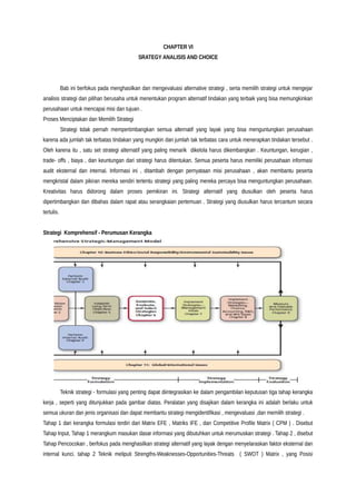 CHAPTER VI
SRATEGY ANALISIS AND CHOICE
Bab ini berfokus pada menghasilkan dan mengevaluasi alternative strategi , serta memilih strategi untuk mengejar
analisis strategi dan pilihan berusaha untuk menentukan program alternatif tindakan yang terbaik yang bisa memungkinkan
perusahaan untuk mencapai misi dan tujuan .
Proses Menciptakan dan Memilih Strategi
Strategi tidak pernah mempertimbangkan semua alternatif yang layak yang bisa menguntungkan perusahaan
karena ada jumlah tak terbatas tindakan yang mungkin dan jumlah tak terbatas cara untuk menerapkan tindakan tersebut .
Oleh karena itu , satu set strategi alternatif yang paling menarik dikelola harus dikembangkan . Keuntungan, kerugian ,
trade- offs , biaya , dan keuntungan dari strategi harus ditentukan. Semua peserta harus memiliki perusahaan informasi
audit eksternal dan internal. Informasi ini , ditambah dengan pernyataan misi perusahaan , akan membantu peserta
mengkristal dalam pikiran mereka sendiri tertentu strategi yang paling mereka percaya bisa menguntungkan perusahaan.
Kreativitas harus didorong dalam proses pemikiran ini. Strategi alternatif yang diusulkan oleh peserta harus
dipertimbangkan dan dibahas dalam rapat atau serangkaian pertemuan . Strategi yang diusulkan harus tercantum secara
tertulis.
Strategi Komprehensif - Perumusan Kerangka
Teknik strategi - formulasi yang penting dapat diintegrasikan ke dalam pengambilan keputusan tiga tahap kerangka
kerja , seperti yang ditunjukkan pada gambar diatas. Peralatan yang disajikan dalam kerangka ini adalah berlaku untuk
semua ukuran dan jenis organisasi dan dapat membantu strategi mengidentifikasi , mengevaluasi ,dan memilih strategi .
Tahap 1 dari kerangka formulasi terdiri dari Matrix EFE , Matriks IFE , dan Competitive Profile Matrix ( CPM ) . Disebut
Tahap Input, Tahap 1 merangkum masukan dasar informasi yang dibutuhkan untuk merumuskan strategi . Tahap 2 , disebut
Tahap Pencocokan , berfokus pada menghasilkan strategi alternatif yang layak dengan menyelaraskan faktor eksternal dan
internal kunci. tahap 2 Teknik meliputi Strengths-Weaknesses-Opportunities-Threats ( SWOT ) Matrix , yang Posisi
 