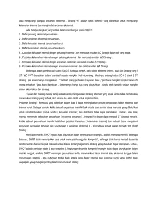 atau mengurangi dampak ancaman eksternal . Strategi WT adalah taktik defensif yang diarahkan untuk mengurangi
kelemahan internal dan menghindari ancaman eksternal .
Ada delapan langkah yang terlibat dalam membangun Matrix SWOT :
1 . Daftar peluang eksternal perusahaan .
2 . Daftar ancaman eksternal perusahaan .
3 . Daftar kekuatan internal perusahaan kunci.
4 . Daftar kelemahan internal perusahaan kunci.
5 . Cocokkan kekuatan internal dengan peluang eksternal , dan mencatat resultan SO Strategi dalam sel yang tepat .
6 . Cocokkan kelemahan internal dengan peluang eksternal , dan mencatat resultan WO Strategi .
7 . Cocokkan kekuatan internal dengan ancaman eksternal , dan catat resultan ST Strategi .
8 . Cocokkan kelemahan internal dengan ancaman eksternal , dan catat resultan WT Strategi .
Beberapa aspek penting dari Matrix SWOT. Sebagai contoh, baik faktor eksternal intern / dan SO Strategi yang /
ST / WO / WT dinyatakan dalam kuantitatif sejauh mungkin . Hal ini penting . Misalnya, tentang kedua SO # 2 dan # 1 ST
strategi , jika analis hanya mengatakan , " Tambah orang perbaikan / layanan baru , "pembaca mungkin berpikir bahwa 20
orang perbaikan / jasa baru diperlukan . Sebenarnya hanya dua yang dibutuhkan . Selalu lebih spesifik sejauh mungkin
dalam faktor-faktor dan strategi.
Tujuan dari masing-masing tahap adalah untuk menghasilkan strategi alternatif yang layak ,untuk tidak memilih atau
menentukan strategi yang terbaik, oleh karena itu, akan dipilih untuk implementasi .
Pedoman Strategi - formulasi yang diberikan dalam Bab 5 dapat meningkatkan proses pencocokan faktor eksternal dan
internal kunci. Sebagai contoh, ketika sebuah organisasi memiliki baik modal dan sumber daya manusia yang dibutuhkan
untuk mendistribusikan produk sendiri ( kekuatan internal ) dan distributor tidak dapat diandalkan , mahal , atau tidak
mampu memenuhi kebutuhan perusahaan ( eksternal ancaman ) , integrasi ke depan dapat menjadi ST Strategi menarik.
Ketika sebuah perusahaan memiliki kelebihan produksi Kapasitas ( kelemahan internal) dan industri dasar mengalami
penurunan penjualan tahunan dan keuntungan ( ancaman eksternal ) , diversifikasi terkait dapat menjadi WT efektif
Strategi .
Meskipun matriks SWOT secara luas digunakan dalam perencanaan strategis , analisis memang memiliki beberapa
batasan , SWOT tidak menunjukkan cara untuk mencapai keunggulan kompetitif , sehingga tidak harus menjadi tujuan itu
sendiri. Matriks harus menjadi titik awal untuk diskusi tentang bagaimana strategi yang diusulkan dapat diterapkan. Kedua ,
SWOT adalah penilaian statis ( atau snapshot ). lingkungan dinamika kompetitif mungkin tidak dapat diungkapkan dalam
matriks tunggal, analisis SWOT memimpin perusahaan terlalu menekankan faktor internal atau eksternal tunggal dalam
merumuskan strategi . ada hubungan timbal balik antara faktor-faktor internal dan eksternal kunci yang SWOT tidak
ungkapkan yang mungkin penting dalam merumuskan strategi
 