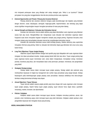 misi menjawab pertanyaan dasar yang dihadapi oleh setiap strategist yaitu “What is our business?” Sebuah
pernyataan misi yang jelas menggambarkan nilai-nilai dan prioritas-prioritas suatu organisasi.
• External Opportunities and Threats / Peluang dan Ancaman Eksternal
Peluang eksternal dan ancaman eksternal mengacu pada kecenderungan dan kejadian yang berkaitan
dengan ekonomi, sosial, kebudayaan, demografi, lingkungan,politik, kepemerintahan, dan teknologi yang dapat
secara signifikan menguntungkan maupun merugikan perusahaan di masa yang akan datang.
• Internal Strength and Weakness / Kekuatan dan Kelemahan Internal
Kekuatan dan kelemahan internal adalah aktifitas yang dapat dikendalikan suatu organisasi yang dilakukan
secara baik atau buruk. Mengidentifikasi dan mengevaluasi suatu kekuatan dan kelemahan organisasi dalam
fungsional suatu bisnis merupakan kegiatan manajemen stratejik yang sangat penting. Organisasi berusaha untuk
mengejar strategi yang memanfaatkan kekuatan internal dan menghilangkan kelemahan internal.
Kekuatan dan kelemahan ditentukan secara relatif terhadap pesaing. Relative deficiency atau superioritas
merupakan informasi yang penting. Selain itu, kekuatan dan kelemahan dapat juga ditentukan dari unsur-unsur yang
bukan kinerja.
• Long Term Objectives / Tujuan Jangka Panjang
Objectives (tujuan) dapat diartikan sebagai hasil spesifik yang ingin didapatkan oleh suatu organisasi dalam
mengejar misi dasar perusahaan tersebut. Jangka panjang berarti lebih dari satu tahun. Tujuan sangat penting bagi
suatu organisasi karena tujuan menentukan arah, solusi dalam mengevaluasi, menciptakan sinergi, menetukan
prioritas, koordinasi yang fokus, dan menyediakan dasar untuk perencaan, penataan, memotivasi, dan pengendalian
yang efektif.
• Strategies/ Strategi-strategi
Strategi adalah sarana dalam mencapai tujuan jangka panjang. Strategi adalah aksi potensial yang
membutuhkan keputusan di tingkat top management dan sumber daya perusahaan yang sangat banyak. Strategi
berpengaruh pada keberlangsungan jangka panjang suatu perusahaan, biasanya setidaknya lima tahun,dengan
demikian strategi berorientasi terhadap masa depan.
• Annual Objectives / Tujuan Tahunan
Tujuan tahunan adalah sasaran jangka pendek yang harus dicapai oleh suatu organisasi untuk mencapai
tujuan jangka panjang. Seperti halnya tujuan jangka panjang, tujuan tahunan harus dapat diukur, quantitatif,
menantang, realistis, konsisten, dan diprioritaskan.
• Policies / Kebijakan
Kebijakan adalah sarana dalam mencapai tujuan tahunan. Kebijakan mencakup pedoman, aturan, dan
prosedur untuk mendukung upaya untuk mencapai tujuan yang telah ditentukan. Kebijakan adalah panduan untuk
pengambilan keputusan dan mengatasi situasi yang berulang.
MODEL MANAJEMEN STRATEJIK
 