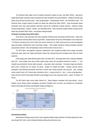 The directional vektor dapat muncul di kuadran konservatif ( kuadran kiri atas ) dari Matrix SPACE , yang berarti
tinggal dekat dengan kompetensi dasar perusahaan dan tidak mengambil risiko yang berlebihan . Strategi konservatif yang
paling sering termasuk penetrasi pasar , pasar pengembangan , pengembangan produk , dan diversifikasi terkait . The
directional vektor mungkin terletak di kuadran kiri bawah atau defensif dari Matrix SPACE , yang menunjukkan bahwa
perusahaan harus fokus pada perbaikan kelemahan internal dan menghindari ancaman eksternal . defensive strategi
termasuk penghematan , divestasi , likuidasi , dan diversifikasi terkait . vektor directional mungkin terletak di kuadran kanan
bawah atau kompetitif SPACE Matrix , menunjukkan strategi kompetitif.
The Boston Consulting Group ( BCG ) Matrix
Divisi otonom ( atau pusat laba ) dari suatu organisasi membentuk apa yang disebut portofolio bisnis . Ketika divisi
sebuah perusahaan bersaing dalam industri yang berbeda , strategi terpisah sering harus dikembangkan untuk setiap bisnis
. The Boston Consulting Group ( BCG ) Matrix dan Internal- Eksternal ( IE ) Matrix dirancang khusus untuk meningkatkan
upaya perusahaan multidivisional untuk merumuskan strategi . ( BCG adalah manajemen pribadi perusahaan konsultan
yang berbasis di Boston . BCG mempekerjakan sekitar 4.300 konsultan di seluruh dunia . )
The BCG Matrix memungkinkan organisasi multidivisional untuk mengelola portofolio bisnis dengan memeriksa
relatif posisi pasar saham dan tingkat pertumbuhan industri dari masing-masing divisi terhadap semua divisi lain dalam
organisasi .
Posisi pangsa pasar relatif diberikan pada sumbu x dari Matrix BCG . titik tengah pada sumbu x biasanya ditetapkan
pada 0,50 , sesuai dengan divisi yang memiliki separuh pasar saham dari perusahaan terkemuka di industri . Y - axis
mewakili laju pertumbuhan industry dalam penjualan , yang diukur dalam persentase . Persentase tingkat pertumbuhan
pada sumbu y berkisar dari -20 sampai +20 persen , dengan 0,0 menjadi titik tengah . Kenaikan rata-rata tahunan
pendapatan untuk beberapa perusahaan terkemuka di industri akan menjadi perkiraan nilai yang baik . Juga , berbagai
sumber seperti Survey S & P Industri akan memberikan nilai ini . rentang numerik di x - dan y - sumbu sering digunakan ,
tetapi nilai-nilai numerik lainnya dapat ditentukan yang dianggap sesuai untuk organisasi tertentu , seperti -10 sampai +10
Persen .
The BCG Matrix dasar muncul dalam Gambar 6-6 . Setiap lingkaran merupakan divisi yang terpisah . Ukuran
lingkaran sesuai dengan proporsi pendapatan perusahaan dihasilkan oleh unit bisnis, dan potongan pie menunjukkan
proporsi keuntungan perusahaan yang dihasilkan dengan pembagian itu.
Internal-Eksternal Matrix
Memposisikan beberapa macam divisi di suatu organisasi kedalam bagan berbentuk 9 cell.Pada dasarnya IE matrix
sama dengan BCG matrix, namun terdapat perbedaan penting antara keduanya, yaitu:
 