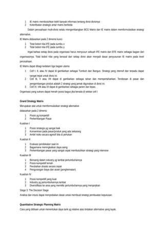 1 IE matrix membutuhkan lebih banyak informasi tentang divisi-divisinya
2 Keterlibatan strategis antar matrix berbeda
Dalam perusahaan multi-divisi selalu mengembangkan BCG Matrix dan IE matrix dalam memformulasikan strategi
alternative.
IE Matrix didasarkan pada 2 dimensi kunci
1 Total bobot nilai IFE pada sumbu x
2 Total bobot nilai IFE pada sumbu y
Ingat bahwa setiap divisi pada organisasi harus menyusun sebuah IFE matrix dan EFE matrix sebagai bagian dari
organisasinya. Total bobot nilai yang berasal dari setiap divisi akan menjadi dasar penyusunan IE matrix pada level
perusahaan.
IE Matrix dapat dibagi kedalam tiga bagian utama
1 Cell I, II, atau IV dapat di gambarkan sebagai Tumbuh dan Bangun. Strategi yang intensif dan terpadu dapat
sangat tepat untuk divisi ini.
2 Cell III, V atau VII dapat di gambarkan sebagai tahan dan mempertahankan. Terobosan di pasar dan
pengembangan produk adalah 2 strategi yang jamak digunakan di divisi ini.
3 Cell VI, VIII atau IX dapat di gambarkan sebagai panen dan lepas.
Organisasi yang sukses dapat meraih posisi bagus jika berada di sekitar cell I
Grand Strategy Matrix
Merupakan alat untuk memformulasikan strategi alternative
didasarkan pada 2 dimensi
1 Posisi yg kompetitif
2 Perkembangan Pasar
Kuadran I
1 Posisi strategis yg sangat baik
2 Konsentrasi pada pasar/produk yang ada sekarang
3 Ambil risiko secara agresif bila di perlukan
Kuadran II
1 Evaluasi pendekatan saat ini
2 Bagaimana meningkatkan daya saing
3 Perkembangan pasar yang sangat cepat membutuhkan strategi yang intensive
Kuadran III
1 Bersaing dalam industry yg lambat pertumbuhannya
2 Posisi kompetitif lemah
3 Perubahan drastis secara cepat
4 Pengurangan biaya dan asset (penghematan)
Kuadran IV
1 Posisi kompetitif yang kuat
2 Industry yg pertumbuhannya lambat
3 Diversifikasi ke area yang memiliki pertumbuhannya yang menjanjikan
Stage 3: The Decision Stage
Analisa dan intuisi dapat menyediakan dasar untuk membuat strategi pembuatan keputusan.
Quantitative Strategic Planning Matrix
Cara yang didisain untuk menentukan daya tarik yg relative atas tindakan alternative yang layak.
 