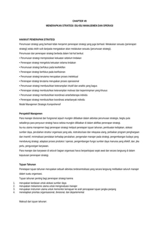 CHAPTER VII
MENERAPKAN STRATEGI: ISU-ISU MANAJEMEN DAN OPERASI
HAKIKAT PENERAPAN STRATEGI
Perumusan strategi yang berhasil tidak menjamin penerapan strategi yang juga berhasil. Melakukan sesuatu (penerapan
strategi) selalu lebih sulit daripada mengatakan akan melakukan sesuatu (perumusan strategi).
Perumusan dan penerapan strategi berbeda dalam hal-hal berikut:
• Perumusan strategi memposisikan kekuatan sebelum tindakan
• Penerapan strategi mengelola kekuatan selama tindakan
• Perumusan strategi berfokus pada keefektifan
• Penerapan strategi berfokus pada keefisienan
• Perumusan strategi terutama merupakan proses intelektual
• Penerapan strategi terutama merupakan proses operasional
• Perumusan strategi membutuhkan keterampilan intuitif dan analitis yang bagus
• Penerapan strategi membutuhkan keterampilan motivasi dan kepemimpinan yang khusus
• Perumusan strategi membutuhkan koordinasi antarbeberapa individu
• Penerapan strategi membutuhkan koordinasi antarbanyak individu
Model Manajemen Strategis Komprehensif
Perspektif Manajemen
Para manajer divisional dan fungsional sejauh mungkin dilibatkan dalam aktivitas perumusan strategis, begitu pula
sebaliknya para penyusun strategi harus sebisa mungkin dilibatkan di dalam aktifitas penerapan strategi.
Isu-isu utama manajemen bagi penerapan strategi meliputi penetapan tujuan tahunan, pembuatan kebijakan, alokasi
sumber daya, perubahan struktur organisasi yang ada, restrukturisasi dan rekayasa ulang, perbaikan program penghargaan
dan insentif, minimalisasi penolakan terhadap perubahan, pengenalan manajer pada strategi, pengembangan budaya yang
mendukung strategi, adaptasi proses produksi / operasi, pengembangan fungsi sumber daya manusia yang efektif, dan, jika
perlu, pengurangan karyawan.
Para manajer dan karyawan di seluruh bagian organisasi harus berpartisipasi sejak awal dan secara langsung di dalam
keputusan penerapan strategi.
Tujuan Tahunan
Penetapan tujuan tahunan merupakan sebuah aktivitas terdesentralisasi yang secara langsung melibatkan seluruh manajer
dalam suatu organisasi.
Tujuan tahunan penting bagi penerapan strategi karena
1. merupakan landasan untuk alokasi sumber daya
2. merupakan mekanisme utama untuk mengevaluasi manajer
3. merupakan instrumen utama untuk memonitor kemajuan ke arah pencapaian tujuan jangka panjang
4. menetapkan prioritas organisasional, divisional, dan departemental
Maksud dari tujuan tahunan:
 