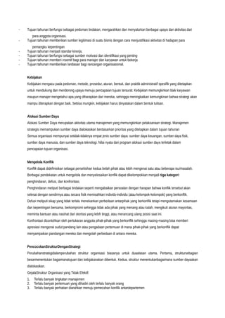 - Tujuan tahunan berfungsi sebagai pedoman tindakan, mengarahkan dan menyalurkan berbagai upaya dan aktivitas dari
para anggota organisasi.
- Tujuan tahunan memberikan sumber legitimasi di suatu bisnis dengan cara menjustifikasi aktivitas di hadapan para
pemangku kepentingan
- Tujuan tahunan menjadi standar kinerja.
- Tujuan tahunan berfungsi sebagai sumber motivasi dan identifikasi yang penting
- Tujuan tahunan memberi insentif bagi para manajer dan karyawan untuk bekerja
- Tujuan tahunan memberikan landasan bagi rancangan organisasional.
Kebijakan
Kebijakan mengacu pada pedoman, metode, prosedur, aturan, bentuk, dan praktik administratif spesifik yang ditetapkan
untuk mendukung dan mendorong upaya menuju pencapaian tujuan tersurat. Kebijakan memungkinkan baik karyawan
maupun manajer mengetahui apa yang diharapkan dari mereka, sehingga meningkatkan kemungkinan bahwa strategi akan
mampu diterapkan dengan baik. Sebisa mungkin, kebijakan harus dinyatakan dalam bentuk tulisan.
Alokasi Sumber Daya
Alokasi Sumber Daya merupakan aktivitas utama manajemen yang memungkinkan pelaksanaan strategi. Manajemen
strategis memampukan sumber daya dialokasikan berdasarkan prioritas yang ditetapkan dalam tujuan tahunan
Semua organisasi mempunyai setidak-tidaknya empat jenis sumber daya: sumber daya keuangan, sumber daya fisik,
sumber daya manusia, dan sumber daya teknologi. Nilai nyata dari program alokasi sumber daya terletak dalam
pencapaian tujuan organisasi.
Mengelola Konflik
Konflik dapat didefinisikan sebagai perselisihan kedua belah pihak atau lebih mengenai satu atau beberapa isu/masalah.
Berbagai pendekatan untuk mengelola dan menyelesaikan konflik dapat dikelompokkan menjadi tiga kategori:
penghindaran, defusi, dan konfrontasi.
Penghindaran meliputi berbagai tindakan seperti mengabaikan persoalan dengan harapan bahwa konflik tersebut akan
selesai dengan sendirinya atau secara fisik memisahkan individu-individu (atau kelompok-kelompok) yang berkonflik.
Defusi meliputi sikap yang tidak terlalu menekankan perbedaan antarpihak yang berkonflik tetapi mengutamakan kesamaan
dan kepentingan bersama, berkompromi sehingga tidak ada pihak yang menang atau kalah, mengikuti aturan mayoritas,
meminta bantuan atau nasihat dari otoritas yang lebih tinggi, atau merancang ulang posisi saat ini.
Konfrontasi dicontohkan oleh pertukaran anggota pihak-pihak yang berkonflik sehingga masing-masing bisa memberi
apresiasi mengenai sudut pandang lain atau pengadaan pertemuan di mana pihak-pihak yang berkonflik dapat
menyampaikan pandangan mereka dan mengolah perbedaan di antara mereka.
PencocokanStrukturDenganStrategi
Perubahanstrategidalamperubahan struktur organisasi biasanya untuk duaalasan utama. Pertama, struktursebagian
besarmenentukan bagaimanatujuan dan kebijakanakan dibentuk. Kedua, struktur menentukanbagaimana sumber dayaakan
dialokasikan.
GejalaStruktur Organisasi yang Tidak Efektif:
1. Terlalu banyak tingkatan manajemen
2. Terlalu banyak pertemuan yang dihadiri oleh terlalu banyak orang
3. Terlalu banyak perhatian diarahkan menuju pemecahan konflik antardepartemen
 