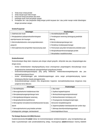4. Terlalu besar rentang kendali
5. Terlalu banyak tujuan tidak tercapai
6. Penurunan kinerja perusahaan atau bisnis
7. Kehilangan tanah untuk perusahaan saingan
8. Pendapatan dan / atau penghasilan dibagi dengan jumlah karyawan dan / atau jumlah manajer rendah dibandingkan
dengan perusahaan saingan.
StrukturFungsional
Advantages Disadvantages
1. Sederhana dan murah
2. Mengkapitalisasi padaspesialisasibisniskegiatan
sepertipemasaran dan keuangan
3. Meminimalkankebutuhan untuk pengendaliansistem
yangrumit
4. Memungkinkanuntuk pengambilan keputusanyang cepat
1. Akuntabilitasdipaksake atas
2. Pendelegasian wewenang dantanggung jawabtidak
didorong
3. Meminimalkanpengembangan karir
4. Rendahnya moralkaryawan/manager
5. Perencanaan yang tidak memadaiuntuk produkdan pasar
6. Menghasilkanpemikiransempitjangka pendek
7. Menyebabkan masalahkomunikasi
StrukturDivisional
Strukturdivisidapat dibagi dalam empatcara yaitu dengan wilayah geografis, olehproduk atau jasa, denganpelanggan,atau
dengan proses.
- Struktur divisiberdasarkan wilayahgeografisyang sesuai untukorganisasi yangstrategiperlu disesuaikanagar sesuai
dengankebutuhan dankarakteristik pelanggandiwilayah geografisyang berbeda.
- Strukturdivisionaldenganproduk(jasa) yang paling efektifuntuk melaksanakanstrategiketikaproduk atau jasa
tertentuperlupenekanan khusus.
- struktur divisiolehpelanggan yaitu ketikabeberapapelanggan utama sangat pentingdanbanyakyang layanan
berbedayang diberikan kepada pelanggantersebut.
- Strukturdivisionaldengan prosesini mirip denganstruktur fungsional, karenaaktivitasdiatursesuai dengancara kerja
yangbenar-benar dilakukan.
Advantages Disadvantages
1. Akuntabilitasjelas
2. Memungkinkankontrol lokaldarisituasi lokal
3. Menciptakanpeluangpengembangan karier
4. Meningkatkanpendelegasian wewenang
5. Menghasilkaniklimkompetitifinternal
6. Memungkinkan kemudahanmenambahkanproduk baruatau
daerah
7. Memungkinkankontrol yang ketatdan perhatian
terhadapproduk, pelanggan, dan/ataudaerah
1. Bisa mahal
2. Duplikasi kegiatanfungsional
3. Membutuhkantenagamanajementerampil
4. Membutuhkansistem kontrolyang rumit
5. Persainganantar divisidapatmenjadi begitu
intensuntuk menjadidisfungsional
6. Dapatmenyebabkan keterbatasanide dan sumber daya
7. Beberapa daerah/produk/pelanggandapat
menerimaperlakuan khusus
The Strategic Business Unit (SBU) Structure
DuakelemahanstrukturSBUadalah bahwa hal itumemerlukanlapisan tambahanmanajemen, yang meningkatkanbiaya gaji.
Selain itu,perankelompok wakil presidenadalahsering ambigu. Keuntungannya adalahketerbatasan inisering tidaklebih
 