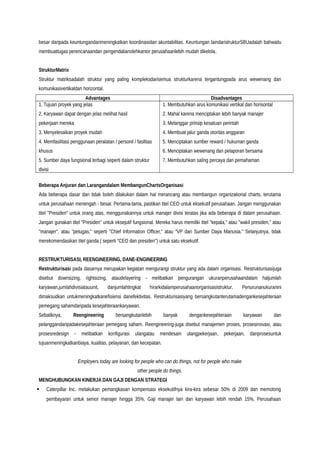 besar daripada keuntungandarimeningkatkan koordinasidan akuntabilitas. Keuntungan laindaristrukturSBUadalah bahwaitu
membuattugas perencanaandan pengendalianolehkantor perusahaanlebih mudah dikelola.
StrukturMatrix
Struktur matriksadalah struktur yang paling kompleksdarisemua strukturkarena tergantungpada arus wewenang dan
komunikasivertikaldan horizontal.
Advantages Disadvantages
1. Tujuan proyek yang jelas
2. Karyawan dapat dengan jelas melihat hasil
pekerjaan mereka
3. Menyelesaikan proyek mudah
4. Memfasilitasi penggunaan peralatan / personil / fasilitas
khusus
5. Sumber daya fungsional terbagi seperti dalam struktur
divisi
1. Membutuhkan arus komunikasi vertikal dan horisontal
2. Mahal karena menciptakan lebih banyak manajer
3. Melanggar prinsip kesatuan perintah
4. Membuat jalur ganda otoritas anggaran
5. Menciptakan sumber reward / hukuman ganda
6. Menciptakan wewenang dan pelaporan bersama
7. Membutuhkan saling percaya dan pemahaman
Beberapa Anjuran dan Larangandalam MembangunChartsOrganisasi
Ada beberapa dasar dan tidak boleh dilakukan dalam hal merancang atau membangun organizational charts, terutama
untuk perusahaan menengah - besar. Pertama-tama, pastikan titel CEO untuk eksekutif perusahaan. Jangan menggunakan
titel "Presiden" untuk orang atas, menggunakannya untuk manajer divisi teratas jika ada beberapa di dalam perusahaan.
Jangan gunakan titel “Presiden” untuk eksejutif fungsional. Mereka harus memiliki titel "kepala," atau "wakil presiden," atau
"manajer", atau "petugas," seperti "Chief Information Officer," atau "VP dari Sumber Daya Manusia." Selanjutnya, tidak
merekomendasikan titel ganda ( seperti "CEO dan presiden") untuk satu eksekutif.
RESTRUKTURISASI, REENGINEERING, DANE-ENGINEERING
Restrukturisasi pada dasarnya merupakan kegiatan mengurangi struktur yang ada dalam organisasi. Restrukturisasijuga
disebut downsizing, rightsizing, ataudelayering - melibatkan pengurangan ukuranperusahaandalam haljumlah
karyawan,jumlahdivisiatauunit, danjumlahtingkat hirarkidalamperusahaanorganisasistruktur. Penurunanukuranini
dimaksudkan untukmeningkatkanefisiensi danefektivitas. Restrukturisasiyang bersangkutanterutamadengankesejahteraan
pemegang sahamdaripada kesejahteraankaryawan.
Sebaliknya, Reengineering bersangkutanlebih banyak dengankesejahteraan karyawan dan
pelanggandaripadakesejahteraan pemegang saham. Reengineering-juga disebut manajemen proses, prosesinovasi, atau
prosesredesign - melibatkan konfigurasi ulangatau mendesain ulangpekerjaan, pekerjaan, danprosesuntuk
tujuanmeningkatkanbiaya, kualitas, pelayanan, dan kecepatan.
Employers today are looking for people who can do things, not for people who make
other people do things.
MENGHUBUNGKAN KINERJA DAN GAJI DENGAN STRATEGI
 Caterpillar Inc. melakukan pemangkasan kompensasi eksekutifnya kira-kira sebesar 50% di 2009 dan memotong
pembayaran untuk senior manajer hingga 35%. Gaji manajer lain dan karyawan lebih rendah 15%. Perusahaan
 