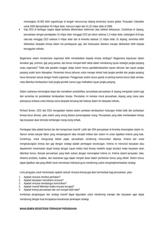 memangkas 20.000 lebih tugas/fungsi di tengah menurunnya bidang konstruksi secara global. Penjualan Caterpillar
untuk 2009 diproyeksikan 40 milyar dolar, menurun tajam dari 51,32 milyar dolar di 2008.
 Gaji CEO di berbagai negara dapat berbeda dikarenakan kebencian atau bahkan kekacauan. Contohnya di Jepang,
perusahaan dengan pendapatan 10 milyar dolar menggaji CEO per tahun sebesar 1,3 milyar dolar, sedangkan di Eropa
rata-rata menggaji CEO sebesar 6 milyar dolar dan di Amerika sebesar 12 milyar dolar. Di Jepang, senioritas lebih
ditekankan daripada kinerja dalam hal pembayaran gaji, dan kesesuaian diantara manajer ditekankan lebih kepada
keunggulan individu.
Bagaimana sistem kompensasi organisasi lebih mendekatkan kepada kinerja strategis? Bagaimana keputusan dalam
kenaikan gaji, promosi, gaji yang pantas, dan bonus menjadi lebih dekat dalam mendukung tujuan strategis jangka panjang
suatu organisasi? Tidak ada jawaban tunggal, tetapi sistem bonus gandaberdasarkan tujuan tahunan dan tujuan jangka
panjang sudah lazim diterapkan. Persentasi bonus tahunan untuk manajer terkait hasil jangka pendek dan jangka panjang
harus bervariasi sesuai dengan hirarki organisasi. Penggunaan sistem bonus ganda ini penting karena bonus tidak semata-
mata diberikan berdasarkan hasil jangka pendek namun juga melibatkan tujuan jangka panjang.
Dalam usahanya memangkas biaya dan menaikkan produktifitas, perusahaan-perusahaan di Jepang mengubah sistem gaji
dari senioritas ke pendekatan berdasarkan kinerja. Perubahan ini melukai moral perusahaan Jepang yang mana para
pekerjanya terbiasa untuk bekerja sama daripada bersaing dan bekerja dalam tim daripada individu.
Richard Brown, CEO dari EDS mengatakan bahwa sistem penilaian berdasarkan hubungan timbal balik dan perbedaan
kinerja harus dimulai, yaitu sistem yang sering disebut pemeringkatan orang. Perusahaan yang tidak membedakan kinerja
tiap karyawan akan beresiko kehilangan orang-orang terbaik.
Pembagian laba adalah bentuk lain dari kompensasi insentif. Lebih dari 30% perusahaan di Amerika menerapkan sistem ini.
Namun terlalu banyak faktor yang mempengaruhi laba menjadi kritikan dari sistem ini untuk dijadikan kriteria yang baik.
Contohnya, untuk mengurangi beban pajak, perusahaan cenderung menurunkan labanya. Kriteria lain untuk
menghubungkan kinerja dan gaji dengan strategi adalah pembagian keuntungan. Kriteria ini menuntut karyawan atau
departemen menentukan target kinerja dengan tujuan ketika hasil kinerja melebihi target tersebut maka karyawan akan
diberikan bonus. Banyak perusahaan yang telah sukses dengan menerapkan kriteria ini. Kriteria seperti penjualan, laba,
efisiensi produksi, kualitas, dan keamanan juga dapat menjadi dasar dalam pemberian bonus yang efektif. Sistem bonus
dapat dijadikan alat yang efektif untuk memotivasi individual guna mendorong usaha mengimplementasikan strategi.
Lima pengujian untuk menentukan apakah sebuah rencana kinerja-gaji akan bermanfaat bagi perusahaan, yaitu:
1. Apakah rencana merebut perhatian?
2. Apakah karyawan memahami rencana?
3. Apakah rencana membangun komunikasi?
4. Apakah insentif diberikan ketika rencana tercapai?
5. Apakah kinerja perusahaan dan unit menjadi lebih baik?
Kombinasi penghargaan dari strategi insentif dapat digunakan untuk mendorong manajer dan karyawan agar dapat
mendorong dengan kuat tercapainya kesuksesan penerapan strategi.
MANAJEMEN RESISTENSI TERHADAP PERUBAHAN
 