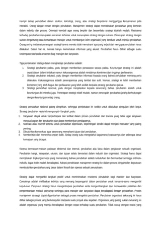 Hampir setiap perubahan dalam struktur, teknologi, orang, atau strategi berpotensi mengganggu kenyamanan pola
interaksi. Orang sangat rentan dengan perubahan. Manajemen strategi dapat memaksakan perubahan yang dominan
dalam individu dan proses. Orientasi kembali agar orang berpikir dan berperilaku strategi tidaklah mudah. Resistensi
terhadap perubahan merupakan ancaman terbesar untuk menerapkan strategi dengan sukses. Penerapan strategi dengan
sukses tergantung pada kemampuan manajer untuk membangun iklim organisasi yang kondusif untuk menuju perubahan.
Orang sering melawan penerapan strategi karena mereka tidak memahami apa yang terjadi dan mengapa perubahan harus
dilakukan. Dalam hal ini, mereka hanya memerlukan informasi yang akurat. Perubahan harus dilihat sebagai suatu
kesempatan daripada ancaman bagi manajer dan karyawan.
Tiga pendekatan strategi dalam menghadapi perubahan adalah:
1. Strategi perubahan paksa, yaitu dengan memberikan penawaran secara paksa. Keuntungan strategi ini adalah
cepat dalam dalam tindakan namun kekurangannya adalah rendahnya komitmen dan tingginya perlawanan.
2. Strategi perubahan edukasi, yaitu dengan memberikan informasi kepada orang bahwa perubahan memang perlu
dilakukan. Kekurangannya adalah penerapannya yang lambat dan sulit. Namun, strategi ini lebih memberikan
komitmen yang lebih bagus dan perlawanan yang lebih sedikit daripada strategi perubahan paksa.
3. Strategi perubahan rasional, yaitu dengan menjelaskan kepada seseorang bahwa perubahan adalah untuk
keuntungan diri mereka juga. Penerapan strategi relatif mudah, namun penerapan perubahan jarang berhubungan
dengan keuntungan setiap orang.
Strategi perubahan rasional paling diinginkan, sehingga pendekatan ini sedikit untuk dilakukan pengujian lebih lanjut.
Strategi perubahan rasional mempunyai 4 langkah, yaitu:
1. Karyawan diajak untuk berpartisipasi dan terlibat dalam proses perubahan dan transisi yang detail agar karyawan
merasa bagian dari perubahan dan dapat memberikan pendapatnya.
2. Motivasi atau insentif tertentu untuk perubahan diperlukan, kepentingan sendiri dapat menjadi motivator yang paling
penting.
3. Dibutuhkan komunikasi agar seseorang memahami tujuan dari perubahan.
4. Memberikan dan menerima umpan balik. Setiap orang suka mengetahui bagaimana keadaannya dan seberapa besar
kemajuan yang dicapai.
Karena bermacam-macam paksaan eksternal dan internal, perubahan ada fakta dalam perjalanan sebuah organisasi.
Perubahan harga, kecepatan, ukuran, dan tujuan selalu bervariasi dalam industri dan organisasi. Strategi harus dapat
menciptakan lingkungan kerja yang memandang bahwa perubahan adalah kebutuhan dan bermanfaat sehingga individu-
individu dapat lebih mudah beradaptasi. Adopsi pendekatan manajemen strategi ke dalam proses pengambilan keputusan
membutuhkan perubahan yang besar dalam filosofi dan operasi sebuah perusahaan.
Strategi dapat mengambil langkah positif untuk meminimalkan resistensi perubahan bagi manajer dan karyawan.
Contohnya adalah melibatkan individu yang memang berpengaruh dalam perubahan untuk bersama-sama mengambil
keputusan. Penyusun strategi harus mengantisipasi perubahan serta mengembangkan dan menawarkan pelatihan dan
pengembangan melalui workshop sehingga para manajer dan karyawan dapat beradaptasi dengan perubahan. Proses
manajemen strategis dapat digambarkan sebagai proses mengelola perubahan. Perubahan organisasi sekarang ini harus
dilihat sebagai proses yang berkelanjutan daripada suatu proyek atau kejadian. Organisasi yang paling sukses sekarang ini
adalah organisasi yang mampu beradaptasi dengan cepat terhadap suatu perubahan. Tidak cukup dengan reaksi yang
 