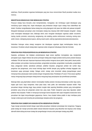 sederhana. Filosofi perubahan organisasi berkelanjutan yang baru harus mencerminkan filosofi perubahan kualitas terus
menerus.
MENCIPTAKAN KEBUDAYAAN YANG MENDUKUNG STRATEGI
Penyusun strategi harus berusaha untuk mempertahankan, menegaskan, dan membangun aspek kebudayaan yang
mendukung tujuan strategi baru. Aspek kebudayaan yang berlawanan dengan tujuan strategi harus diidentifikasi dan
diubah. Penelitian mengindikasikan bahwa strategi baru sering dipengaruhi oleh pasar dan didikte oleh paksaan kompetitif.
Mengubah kebudayaan perusahaan untuk menerapkan strategi baru biasanya lebih efektif daripada mengubah strategi
untuk menerapkan kebudayaan lama. Beberapa teknik untuk mengubah kebudayaan organisasi adalah recruitment,
training, transfer, promotion, restructuring, reengineering, role modeling, positive reinforcement, mentoring, revising vision
and/or mission, redesigning physical spaces, altering reward system, altering organizational plocies/procedure/practices.
Kelemahan hubungan antara strategi manajemen dan kebudayaan organisasi dapat membahayakan kinerja dan
kesuksesan. Perubahan sebuah strategi dalam organisasi selalu mengancam kebudayaan (Deal dan Kennedy).
PERHATIAN PADA PRODUKSI/OPERASI DALAM MENERAPKAN STRATEGI
Kapasitas, pembatasan, dan kebijakan produksi/operasi dapat secara signifikan meningkatkan atau menghambat
pencapaian tujuan. Bagian terbesar dari proses penerapan strategi ada di bagian produksi karena proses produksi biasanya
melibatkan 70% dari total aset. Keputusan-keputusan terkait produksi mengenai ukuran pabrik, lokasi pabrik, desain produk,
pilihan peralatan, jenis perlatan, besarnya persediaan, pengendalian persediaan, pengendalian mutu/kualitas, pengendalian
biaya, penggunaan standar, spesialisasi pekerjaan, pelatihan karyawan, penggunaan perlatan dan sumber daya,
pengiriman dan pengemasan, serta inovasi teknologi dapat memiliki dampak yang signifikan terhadap kegagalan atau
kesuksesan upaya penerapan strategi. Sebagai contoh, strategi untuk menambah cabang (pengembangan pasar)
mempunyai fokus penyesuaian sistem produksi dengan menganalisa lokasi. Pendekatan JIT (Just in Time) secara signifikan
mampu mengurangi biaya penerapan strategi karena mengurangi biaya penyimpanan dan pemeliharaan persediaan.
Beberapa faktor yang diperhatikan sebelum menempatkan fasilitas produksi mencakup ketersediaan sumber daya utama,
tingkat upah buruh, biaya transportasi, lokasi pasar besar, risiko politik, dan ketersediaan karyawan terlatih. Pada
perusahaan dengan teknologi tinggi, biaya produksi mungkin tidak sepenting fleksibilitas produksi yang memungkinkan
perubahan yang sering dan pengenalan produk baru yang cepat. Praktik manajemen yang biasa digunakan adalah
pelatihan lintas karyawan. Praktik ini mempunyai keuntungan karena karyawan lebih cepat mengetahui keseluruhan bisnis
perusahaan dan dapat menyumbangkan gagasannya. Namun, harus disadari bahwa praktik ini akan membawa posisi
manajer cenderung ke arah konseling dan pendampingan daripada arahan dan pengaturan,
PERHATIAN PADA SUMBER DAYA MANUSIA KETIKA MENERAPKAN STRATEGI
Tugas manajer personalia berubah dengan cepat ketika perusahaan melakukan perampingan dan reorganisasi. Tanggung
jawab strategi dari manajer personalia adalah evaluasi kebutuhan karyawan yang dibutuhkan dan biayanya untuk strategi
alternatif selama tahap perumusan strategi dan pengembangan rencana untuk penerapan strategi yang efektif.
 
