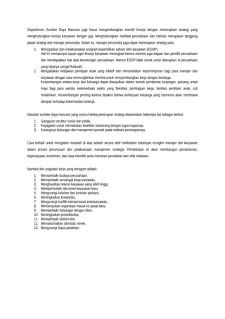 Departemen Sumber Daya Manusia juga harus mengembangkan insentif kinerja dengan menerapkan strategi yang
menghubungkan kinerja karyawan dengan gaji. Menghubungkan manfaat perusahaan dan individu merupakan tanggung
jawab strategi dari manajer personalia. Selain itu, manajer personalia juga dapat menerapkan strategi yaitu:
1. Menciptakan dan melaksanakan program kepemilikan saham oleh karyawan (ESOP).
Hal ini mempunyai tujuan agar kinerja karyawan meningkat karena mereka juga bagian dari pemilik perusahaan
dan mendapatkan hak atas keuntungan perusahaan. Namun ESOP tidak cocok untuk diterapkan di perusahaan
yang labanya sangat fluktuatif.
2. Mengadakan kebijakan penitipan anak yang efektif dan menyediakan kepemimpinan bagi para manajer dan
karyawan dengan cara memungkinkan mereka untuk menyeimbangkan kerja dengan keularga.
Keseimbangan antara kerja dan keluarga dapat diwujudkan dalam bentuk pemberian tunjangan, peluang untuk
maju bagi para wanita, ketersediaan waktu yang fleksibel, pembagian kerja, fasilitas penitipan anak, cuti
melahirkan. Keseimbangan penting karena diyakini bahwa kehidupan keluarga yang harmonis akan membawa
dampak terhadap keberhasilan bekerja.
Masalah sumber daya manusia yang muncul ketika penerapan strategi dikarenakan beberapa hal sebagai berikut:
1. Gangguan struktur sosial dan politik,
2. Kegagalan untuk memadukan keahlian seseorang dengan tugas-tugasnya,
3. Kurangnya dukungan dari manajemen puncak pada realisasi penerapannya.
Cara terbaik untuk mengatasi masalah di atas adalah secara aktif melibatkan sebanyak mungkin manajer dan karyawan
dalam proses perumusan dan pelaksanaan manajemen strategis. Pendekatan ini akan membangun pemahaman,
kepercayaan, komitmen, dan rasa memiliki serta menekan penolakan dan sifat melawan.
Manfaat dari angkatan kerja yang beragam adalah:
1. Memperbaiki budaya perusahaan,
2. Memperbaiki semangat kerja karyawan,
3. Menghasilkan retensi karyawan yang lebih tinggi,
4. Mempermudah rekrutmen karyawan baru,
5. Mengurangi keluhan dan tuntutan perkara,
6. Meningkatkan kreativitas,
7. Mengurangi konflik interpersonal antarkaryawan,
8. Memampukan organisasi masuk ke pasar baru,
9. Memperbaiki hubungan dengan klien,
10. Meningkatkan produktivitas,
11. Memperbaiki bottom-line,
12. Memaksimalkan identitas merek,
13. Mengurangi biaya pelatihan.
 