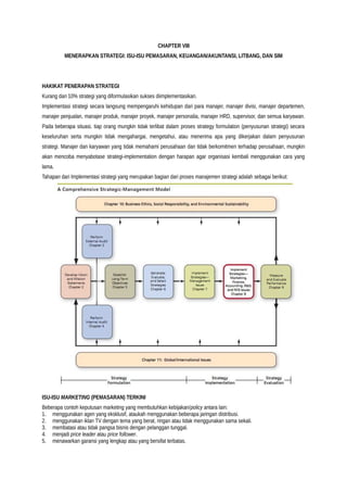CHAPTER VIII
MENERAPKAN STRATEGI: ISU-ISU PEMASARAN, KEUANGAN/AKUNTANSI, LITBANG, DAN SIM
HAKIKAT PENERAPAN STRATEGI
Kurang dari 10% strategi yang diformulasikan sukses diimplementasikan.
Implementasi strategi secara langsung mempengaruhi kehidupan dari para manajer, manajer divisi, manajer departemen,
manajer penjualan, manajer produk, manajer proyek, manajer personalia, manajer HRD, supervisor, dan semua karyawan.
Pada beberapa situasi, tiap orang mungkin tidak terlibat dalam proses strategy formulation (penyusunan strategi) secara
keseluruhan serta mungkin tidak mengahargai, mengetahui, atau menerima apa yang dikerjakan dalam penyusunan
strategi. Manajer dan karyawan yang tidak memahami perusahaan dan tidak berkomitmen terhadap perusahaan, mungkin
akan mencoba menyabotase strategi-implementation dengan harapan agar organisasi kembali menggunakan cara yang
lama.
Tahapan dari Implementasi strategi yang merupakan bagian dari proses manajemen strategi adalah sebagai berikut:
ISU-ISU MARKETING (PEMASARAN) TERKINI
Beberapa contoh keputusan marketing yang membutuhkan kebijakan/policy antara lain:
1. menggunakan agen yang eksklusif, ataukah menggunakan beberapa jaringan distribusi.
2. menggunakan iklan TV dengan tema yang berat, ringan atau tidak menggunakan sama sekali.
3. membatasi atau tidak pangsa bisnis dengan pelanggan tunggal.
4. menjadi price leader atau price follower.
5. menawarkan garansi yang lengkap atau yang bersifat terbatas.
 