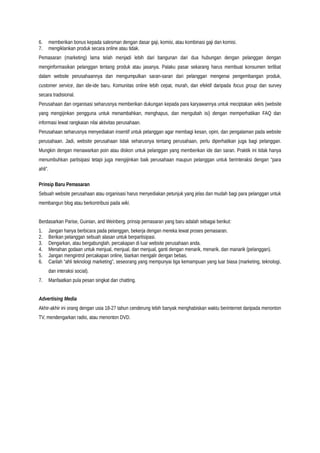 6. memberikan bonus kepada salesman dengan dasar gaji, komisi, atau kombinasi gaji dan komisi.
7. mengiklankan produk secara online atau tidak.
Pemasaran (marketing) lama telah menjadi lebih dari bangunan dari dua hubungan dengan pelanggan dengan
menginformasikan pelanggan tentang produk atau jasanya. Palaku pasar sekarang harus membuat konsumen terlibat
dalam website perusahaannya dan mengumpulkan saran-saran dari pelanggan mengenai pengembangan produk,
customer service, dan ide-ide baru. Komunitas online lebih cepat, murah, dan efektif daripada focus group dan survey
secara tradisional.
Perusahaan dan organisasi seharusnya memberikan dukungan kepada para karyawannya untuk meciptakan wikis (website
yang mengijinkan pengguna untuk menambahkan, menghapus, dan mengubah isi) dengan memperhatikan FAQ dan
informasi lewat rangkaian nilai aktivitas perusahaan.
Perusahaan seharusnya menyediakan insentif untuk pelanggan agar membagi kesan, opini, dan pengalaman pada website
perusahaan. Jadi, website perusahaan tidak seharusnya tentang perusahaan, perlu diperhatikan juga bagi pelanggan.
Mungkin dengan menawarkan poin atau diskon untuk pelanggan yang memberikan ide dan saran. Praktik ini tidak hanya
menumbuhkan partisipasi tetapi juga mengijinkan baik perusahaan maupun pelanggan untuk berinteraksi dengan “para
ahli”.
Prinsip Baru Pemasaran
Sebuah website perusahaan atau organisasi harus menyediakan petunjuk yang jelas dan mudah bagi para pelanggan untuk
membangun blog atau berkontribusi pada wiki.
Berdasarkan Parise, Guinian, and Weinberg, prinsip pemasaran yang baru adalah sebagai berikut:
1. Jangan hanya berbicara pada pelanggan, bekerja dengan mereka lewat proses pemasaran.
2. Berikan pelanggan sebuah alasan untuk berpartisipasi.
3. Dengarkan, atau bergabunglah, percakapan di luar website perusahaan anda.
4. Menahan godaan untuk menjual, menjual, dan menjual, ganti dengan menarik, menarik, dan manarik (pelanggan).
5. Jangan mengintrol percakapan online, biarkan mengalir dengan bebas.
6. Carilah “ahli teknologi marketing”, seseorang yang mempunyai tiga kemampuan yang luar biasa (marketing, teknologi,
dan interaksi social).
7. Manfaatkan pula pesan singkat dan chatting.
Advertising Media
Akhir-akhir ini orang dengan usia 18-27 tahun cenderung lebih banyak menghabiskan waktu berinternet daripada menonton
TV, mendengarkan radio, atau menonton DVD.
 