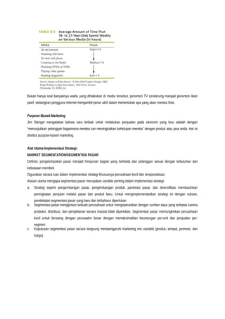 Bukan hanya soal banyaknya waktu yang dihabiskan di media tersebut, penonton TV cenderung manjadi penonton iklan
pasif, sedangkan pengguna internet mengambil peran aktif dalam menentukan apa yang akan mereka lihat.
Purpose-Based Marketing
Jim Stengel mengatakan bahwa cara terbaik untuk melakukan penjualan pada ekonomi yang lesu adalah dengan
“menunjukkan pelanggan bagaimana mereka can meningkatkan kehidupan mereka” dengan produk atau jasa anda. Hal ini
disebut purpose-based marketing.
Alat Utama Implementasi Strategi:
MARKET SEGMENTATION/SEGMENTASI PASAR
Definisi: pengelompokan pasar menjadi himpunan bagian yang berbeda dari pelanggan sesuai dengan kebutuhan dan
kebiasaan membeli.
Digunakan secara luas dalam implementasi strategi khususnya perusahaan kecil dan terspesialisasi.
Alasan utama mengapa segmentasi pasar merupakan variable penting dalam implementasi strategi:
a. Strategi seperti pengembangan pasar, pengembangan produk, panetrasi pasar, dan diversifikasi membutuhkan
peningkatan penjulan melalui pasar dan produk baru. Untuk mengimplementasikan strategi ini dengan sukses,
pendekatan segmentasi pasar yang baru dan terbaharui diperlukan.
b. Segmentasi pasar mengijinkan sebuah perusahaan untuk mengoperasikan dengan sumber daya yang terbatas karena
produksi, distribusi, dan pengiklanan secara massal tidak diperlukan. Segmentasi pasar memungkinkan perusahaan
kecil untuk bersaing dengan perusaahn besar dengan memaksimalkan keuntungan per-unit dan penjualan per-
segmen.
c. Keputusan segmentasi pasar secara langsung mempengaruhi marketing mix variable (produk, tempat, promosi, dan
harga)
 