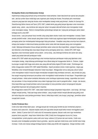 Mendapatkan Modal untuk Melaksanakan Strategi
Implementasi strategi yang berhasil sering membutuhkan modal tambahan. Selain laba bersih dari operasi dan penjualan
aset , ada dua sumber dasar modal bagi suatu organisasi yaitu hutang dan ekuitas. Perusahaan perlu menentukan
campuran yang tepat dari utang dan ekuitas untuk mendapatkan strategi modal yang berhasil . Analisis An Earnings Per
Share/Earnings Before Interest and Taxes ( EPS / EBIT ) adalah teknik yang paling banyak digunakan untuk menentukan
apakah utang , saham , atau kombinasi dari utang dan saham merupakan alternatif terbaik untuk meningkatkan modal
untuk menerapkan strategi . Teknik ini memperlihatkan perbandingan dampak dari hutang dan pembiayaan saham dalam
berbagai asumsi untuk EBIT .
Secara teoritis , suatu perusahaan harus memiliki cukup utang dalam struktur modal untuk meningkatkan investasi. Dalam
periode produktif rendah , terlalu banyak utang dalam struktur modal suatu organisasi dapat membahayakan pengembalian
pemegang saham dan membahayakan kelangsungan hidup perusahaan . Kewajiban utang tetap umumnya harus dipenuhi ,
terlepas dari keadaan ini tidak berarti bahwa penerbitan saham selalu lebih baik daripada utang untuk meningkatkan
modal . Beberapa kekhawatiran khusus dengan penerbitan saham antara lain dilusi kepemilikan , pengaruh harga saham ,
dan kebutuhan untuk berbagi laba masa depan dengan semua pemegang saham baru . Analisis EPS / EBIT dapat
digunakan untuk menentukan apakah semua saham , semua utang , atau beberapa kombinasi dari saham dan utang
adalah yang terbaik alternatif pembiayaan modal.
Analisis EPS / EBIT adalah alat yang berharga untuk membuat keputusan pembiayaan modal yang diperlukan untuk
menerapkan strategi , tetapi beberapa pertimbangan harus dibuat setiap kali menggunakan teknik ini . Pertama , tingkat
keuntungan mungkin lebih tinggi untuk saham atau utang alternatif ketika tingkat EPS lebih rendah . Pertimbangan lain
ketika menggunakan analisis EPS / EBIT adalah fleksibilitas . Seperti perubahan struktur modal organisasi , begitu juga
fleksibilitas untuk mempertimbangkan kebutuhan modal masa depan . Menggunakan semua utang atau seluruh saham
untuk meningkatkan modal di masa kini dapat memaksakan kewajiban tetap,membatasi overnants , atau kendala lain yang
bisa sangat mengurangi kemampuan perusahaan untuk meningkatkan modal tambahan di masa depan . Pengendalian juga
menjadi perhatian . Ketika saham tambahan dikeluarkan untuk membiayai implementasi strategi , kepemilikan dan kontrol
dari perusahaan. Ini bisa menjadi perhatian serius dalam lingkungan bisnis saat ini pengambil alihan , merger , dan akuisisi .
Dilusi kepemilikan juga menjadi perhatian utama di perusahaan di mana penerbitan saham mempengaruhi kekuatan
pengambilan keputusan dari pemegang saham mayoritas.
Bila menggunakan analisis EPS / EBIT , waktu dalam kaitannya dengan pergerakan harga saham , suku bunga , dan harga
obligasi menjadi penting . Pada saat harga saham tertekan , utang mungkin terbukti menjadi alternatif yang paling cocok
dari kedua biaya dan sudut pandang permintaan. Namun, ketika biaya modal ( suku bunga ) yang tinggi , penerbitan saham
menjadi lebih menarik .
Sumber Pendanaan Baru
Credit Union tidak terlibat dalam pasar , sehingga banyak dari mereka yang memiliki kas dan memberikan pinjaman ,
terutama untuk usaha kecil . Deposito kepada credit union juga ketika banyak terjadi ketika investor meninggalkan pasar
saham . Sekitar 27 persen dari 8.147 credit union AS menawarkan pinjaman. Banyak credit union ingin memberikan
pinjaman bisnis yang lebih , tetapi hukum federal tahun 1998 ( Credit Union Keanggotaan Access Act ) hanya
memperbolehkan jumlah pinjaman usaha credit union hanya sebesar 12,25 persen dari aset mereka . Credit union
berusaha untuk mendapatkan perubahan hukum yg berlaku , tapi tentu saja bank melobi keras untuk memiliki hukum tetap
di tempat . Credit union disewa sebagai lembaga koperasi nirlaba yang dimiliki oleh anggotanya . Dengan demikian credit
 