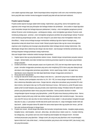 union adalah organisasi bebas pajak . Bankir berpendapat bahwa mengizinkan credit union untuk memberikan pinjaman
bisnis yang lebih akan memberi mereka keunggulan kompetitif yang tidak adil atas bank-bank tradisional .
Proyeksi Laporan Keuangan
Proyeksi analisis laporan keuangan adalah teknik strategi implementasi yang penting karena memungkinkan suatu
organisasi untuk menguji hasil yang diharapkan dari berbagai tindakan dan pendekatan . Jenis analisis ini dapat digunakan
untuk meramalkan dampak dari berbagai keputusan pelaksanaan ( misalnya , untuk meningkatkan pengeluaran promosi
sebesar 50 persen untuk mendukung pasar – pembangunan strategi , untuk meningkatkan gaji sebesar 25 persen untuk
mendukung strategi pasar - penetrasi , untuk meningkatkan pengeluaran penelitian dan pengembangan sebesar 70 persen
untuk mendukung pengembangan produk , atau untuk menjual $ 1 juta saham biasa untuk meningkatkan modal untuk
diversifikasi ) . Hampir semua lembaga keuangan membutuhkan setidaknya tiga tahun laporan keuangan yang
diproyeksikan setiap kali sebuah bisnis mencari modal. Sebuah proyeksi laporan laba rugi dan neraca memungkinkan
organisasi untuk menghitung rasio keuangan yang diproyeksikan dalam berbagai skenario strategi implementasi . Bila
dibandingkan dengan tahun sebelumnya dan dengan rata-rata industri , rasio keuangan memberikan pemahaman yang
berharga kelayakan berbagai pendekatan strategi implementasi .
Ada enam langkah dalam melakukan analisis keuangan diproyeksikan :
1. Siapkan laporan laba rugi yang diproyeksikan sebelum neraca . Mulailah dengan memperkirakan penjualan seakurat
mungkin . Berhati-hatilah untuk tidak membabi buta mendorong persentase sejarah ke masa depan yang berkaitan
dengan penjualan.
2. Gunakan persentase –metode penjualan project cost of goods sold ( CGS ) dan item biaya dalam laporan laba rugi
proyek , kemudian menggunakan persentase yang sama untuk menghitung CGS di tahun yang akan datang kecuali
ada alasan untuk menggunakan persentase yang berbeda . hal-hal seperti bunga, dividen , dan pajak harus
diperlakukan secara independen dan tidak dapat diperkirakan dengan menggunakan persentase ini.
3. Hitung laba bersih diproyeksikan .
4. Kurangi dari laba bersih dividen yang harus dibayar untuk tahun itu . Laba bersih yang tersisa ini adalah laba ditahan
( RE ) . Masukan jumlah pendapatan untuk tahun itu ( NI - DIV = RE ) ke neraca dengan menambahkannya ke RE
tahun sebelumnya ditampilkan pada neraca . Dengan kata lain, setiap tahun perusahaan yang menambah RE untuk
tahun tertentu ( dari laporan laba rugi ) ke RE jumlah historisnya di neraca . Oleh karena itu, jumlah RE pada neraca
adalah jumlah kumulatif daripada uang yang tersedia untuk implementasi strategi. Perhatikan bahwa RE adalah item
pertama yang diproyeksikan dalam neraca yang akan dimasukkan . Karena prosedur akuntansi ini dalam
mengembangkan laporan keuangan yang diproyeksikan , jumlah RE pada neraca biasanya jumlahnya besar . Namun,
juga dapat menjadi jumlah yang rendah atau bahkan negatif jika perusahaan telah menderita kerugian . Satu-satunya
cara untuk RE menurun dari satu tahun ke tahun berikutnya di neraca adalah ( 1 ) jika perusahaan mengalami kerugian
laba tahun itu atau ( 2 ) perusahaan memiliki laba bersih positif untuk tahun ini , tetapi membagikan dividen lebih dari
laba bersih . Jadilah menyadari bahwa RE adalah link utama antara laporan laba rugi proyeksi dan neraca , jadi hati-
hati untuk membuat perhitungan ini dengan benar .
5. Proyeksi item neraca , dimulai dengan laba ditahan dan kemudian memperkirakan ekuitas , kewajiban jangka panjang ,
kewajiban lancar , total kewajiban , total aset , aktiva tetap , dan aktiva lancar ( dalam urutan itu ) . Gunakan rekening
kas sebagai plug , dan gunakan aset tunai untuk menghitung total kewajiban dan kekayaan bersih . Kemudian
membuat penyesuaian yang diperlukan . Sebagai contoh, jika uang tunai yang diperlukan untuk menyeimbangkan
laporan terlalu kecil ( atau terlalu besar ) , membuat perubahan yang sesuai untuk meminjam lebih ( atau kurang ) uang
dari yang direncanakan .
 