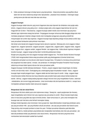 6. Daftar penjelasan/ keterangan terhadap laporan yang diproyeksikan . Setiap kali perubahan yang signifikan dibuat
dalam item dari tahun sebelumnya dengan tahun diproyeksikan , penjelasan harus disediakan . Keterangan sangat
penting karena jika tidak ada maka tidak akan ada artinya .
Anggaran keuangan
Anggaran keuangan adalah dokumen yang merinci bagaimana dana akan diperoleh dan dihabiskan untuk jangka waktu
tertentu . Anggaran tahunan yang paling umum , meskipun jangka waktu untuk anggaran dapat berkisar dari satu hari
hingga lebih dari 10 tahun . Pada dasarnya , anggaran keuangan adalah metode untuk menentukan apa yang harus
dilakukan agar implementasi strategi bisa berhasil . Penganggaran keuangan seharusnya tidak dianggap sebagai alat untuk
membatasi pengeluaran melainkan sebagai metode untuk mendapatkan penggunaan yang paling produktif dan
menguntungkan dari sumber daya organisasi . Anggaran keuangan dapat dipandang sebagai rencana alokasi sumber daya
suatu perusahaan berdasarkan pada perkiraan masa depan .
Ada hampir sama banyak jenis anggaran keuangan karena ada jenis organisasi . Beberapa jenis umum anggaran meliputi
anggaran kas , anggaran operasional , anggaran penjualan , anggaran laba , anggaran pabrik , anggaran modal , anggaran
biaya , anggaran divisi , anggaran variabel , anggaran fleksibel , dan anggaran tetap . Ketika sebuah organisasi mengalami
kesulitan keuangan , anggaran sangat penting dalam membimbing pelaksanaan strategi .
Mungkin jenis yang paling umum dari anggaran keuangan adalah anggaran kas . The Dewan Standar Akuntansi Keuangan
( FASB ) telah mengamanatkan bahwa setiap perusahaan publik yang diselenggarakan di Amerika Serikat harus
mengeluarkan pernyataan arus kas tahunan selain laporan keuangan biasa . Pernyataan itu mencakup semua penerimaan
dan pengeluaran kas dalam operasi , investasi , dan pendanaan. Ini melengkapi Pernyataan Perubahan Posisi Keuangan
sebelumnya termasuk dalam laporan tahunan dari semua perusahaan publik .
Anggaran keuangan memiliki beberapa keterbatasan . Pertama , program anggaran dapat menjadi begitu rinci bahwa
mereka rumit dan terlalu mahal . Overbudgeting atau underbudgeting dapat menyebabkan masalah . Kedua , anggaran
keuangan dapat menjadi pengganti tujuan . Anggaran adalah alat dan bukan tujuan itu sendiri . Ketiga , anggaran dapat
menyembunyikan ketidak efisiensian jika hanya didasarkan pada preseden bukan pada evaluasi berkala keadaan dan
standar . Akhirnya , anggaran kadang-kadang digunakan sebagai instrumen tirani yang mengakibatkan frustrasi , kebencian
, ketidakhadiran, dan turnover tinggi pada bawahan . Untuk meminimalkan efek dari keprihatinan terakhir ini , manajer harus
meningkatkan partisipasi bawahan dalam penyusunan anggaran .
Mengevaluasi nilai dari sebuah Bisnis
Mengevaluasi nilai bisnis adalah pusat untuk implementasi strategi . Strategi lain , seperti penghematan dan divestasi ,
dapat mengakibatkan sale of division dari suatu organisasi atau perusahaan itu sendiri . Ribuan transaksi terjadi setiap
tahun di mana bisnis yang dibeli atau dijual di Amerika Serikat . Dalam semua kasus ini , perlu untuk menetapkan nilai
keuangan atau cash nilai bisnis untuk berhasil menerapkan strategi .
Berbagai metode digunakan untuk menentukan bisnis yg layak dan dapat dikelompokkan menjadi tiga pendekatan utama :
apa yang perusahaan miliki , apa yang dihasilkan sebuah perusahaan , atau apa yang perusahaan akan bawa ke pasar.
Tetapi penting untuk menyadari penilaian itu bukan ilmu pasti . Penilaian perusahaan didasarkan pada fakta-fakta
keuangan. Selain itu, metode penilaian yang berbeda akan menghasilkan total berbeda untuk nilai suatu perusahaan , dan
tidak ada pendekatan terbaik yang ditentukan untuk situasi tertentu . Mengevaluasi nilai bisnis yang benar-benar
membutuhkan baik keterampilan kualitatif dan kuantitatif .
 
