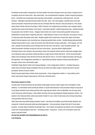 Pendekatan pertama dalam mengevaluasi nilai bisnis adalah menentukan kekayaan bersih atau ekuitas. Kekayaan bersih
merupakan jumlah dari saham biasa , laba modal disetor , dan mempertahankan tambahan. Setelah menghitung kekayaan
bersih , menambah atau mengurangi jumlah yang tepat untuk goodwill , overvalued atau undervalued aset , dan aset
berwujud . Sedangkan yang tidak berwujud meliputi hak cipta , paten , dan merek dagang , goodwill hanya muncul jika
sebuah perusahaan memperoleh perusahaan lain dan membayar lebih dari nilai buku untuk perusahaan itu. Perlu dicatat
bahwa Dewan Standar Akuntansi Keuangan ( FASB ) Peraturan 142 mengharuskan perusahaan untuk mengakui setahun
sekali jika premi yang mereka dibayar untuk akuisisi , yang disebut goodwill , adalah buang-buang uang . Goodwill bukanlah
hal yang baik untuk memiliki di neraca . Sebagian besar kreditur dan investor merasa bahwa goodwill memang harus
ditambahkan ke ekuitas dalam menghitung nilai bisnis , tetapi beberapa merasa itu harus dikurangi , dan yang lain merasa
itu seharusnya tidak dimasukkan sama sekali . Mungkin apakah Anda membeli atau menjual bisnis dapat menentukan
apakah Anda bernegosiasi untuk menambah atau mengurangi goodwill dalam analisis . Goodwill kadang-kadang terdaftar
sebagai berwujud dalam neraca , tetapi secara teknis aset tidak berwujud mengacu pada paten , merek dagang , dan hak
cipta , daripada nilai perusahaan yang membayar lebih dari nilai buku untuk akuisisi , yang merupakan goodwill . Jika
sebuah perusahaan membayar kurang dari nilai buku untuk akuisisi , yang bisa disebut negatif goodwill.
Pendekatan kedua untuk mengukur nilai perusahaan tumbuh dari keyakinan bahwa nilai dari setiap bisnis sebagian besar
harus didasarkan pada masa depan manfaat pemiliknya mungkin berasal melalui laba bersih . Aturan konservatif praktis
adalah untuk membangun bisnis bernilai lima kali dari laba tahunan saat ini. Lima tahun tingkat keuntungan rata-rata juga
bisa digunakan . Bila menggunakan pendekatan ini , ingat bahwa perusahaan biasanya menekan laba pada laporan
keuangan mereka untuk meminimalkan pajak.
Pendekatan ketiga disebut metode rasio harga-pendapatan . Untuk menggunakan metode ini , membagi harga pasar
saham biasa perusahaan dengan pendapatan tahunan per saham dan kalikan angka ini dengan laba bersih rata-rata
perusahaan selama lima tahun terakhir .
Metode keempat dapat disebut metode saham yang beredar . Untuk menggunakan metode ini , hanya kalikan jumlah
saham yang beredar dengan harga pasar per saham dan menambah premi .
Menentukan Apakah Go Public
Go public akan menjual persentase dari perusahaan Anda kepada orang lain dalam rangka untuk meningkatkan modal ,
akibatnya , itu melemahkan kontrol pemilik perusahaan. Go public tidak dianjurkan untuk perusahaan dengan kurang dari $
10 juta dalam penjualan karena biaya awal bisa terlalu tinggi bagi perusahaan untuk menghasilkan arus kas yang cukup
untuk membuat go public berharga. ¼ dolar adalah total biaya rata-rata yang dibayarkan kepada pengacara, akuntan , dan
penjamin emisi ketika penerbitan saham awal adalah di bawah $ 1 juta; 1 dolar 20 akan pergi untuk menutupi biaya-biaya
untuk penerbitan lebih dari $ 20 juta.
Selain biaya awal yang terlibat dengan penawaran saham , ada biaya dan kewajiban yang terkait dengan pelaporan dan
manajemen di sebuah perusahaan publik yang diselenggarakan . Untuk perusahaan dengan lebih dari $ 10 juta dalam
penjualan , go public dapat memberikan keuntungan besar : Hal ini dapat memungkinkan perusahaan untuk meningkatkan
modal untuk mengembangkan produk baru , membangun pabrik , memperluas , tumbuh, dan memasarkan produk dan
layanan yang lebih efektif .
ISU-ISU DALAM RISET DAN PENGEMBANGAN (R AND D)
Latar Belakang
 
