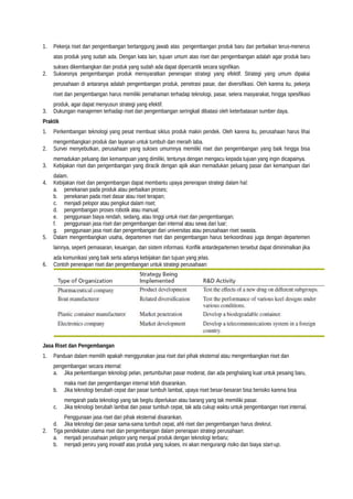 1. Pekerja riset dan pengembangan bertanggung jawab atas pengembangan produk baru dan perbaikan terus-menerus
atas produk yang sudah ada. Dengan kata lain, tujuan umum atas riset dan pengembangan adalah agar produk baru
sukses dikembangkan dan produk yang sudah ada dapat dipercantik secara signifikan.
2. Suksesnya pengembangan produk mensyaratkan penerapan strategi yang efektif. Strategi yang umum dipakai
perusahaan di antaranya adalah pengembangan produk, penetrasi pasar, dan diversifikasi. Oleh karena itu, pekerja
riset dan pengembangan harus memiliki pemahaman terhadap teknologi, pasar, selera masyarakat, hingga spesifikasi
produk, agar dapat menyusun strategi yang efektif.
3. Dukungan manajemen terhadap riset dan pengembangan seringkali dibatasi oleh keterbatasan sumber daya.
Praktik
1. Perkembangan teknologi yang pesat membuat siklus produk makin pendek. Oleh karena itu, perusahaan harus lihai
mengembangkan produk dan layanan untuk tumbuh dan meraih laba.
2. Survei menyebutkan, perusahaan yang sukses umumnya memiliki riset dan pengembangan yang baik hingga bisa
memadukan peluang dan kemampuan yang dimiliki, tentunya dengan mengacu kepada tujuan yang ingin dicapainya.
3. Kebijakan riset dan pengembangan yang diracik dengan apik akan memadukan peluang pasar dan kemampuan dari
dalam.
4. Kebijakan riset dan pengembangan dapat membantu upaya penerapan strategi dalam hal:
a. penekanan pada produk atau perbaikan proses;
b. penekanan pada riset dasar atau riset terapan;
c. menjadi pelopor atau pengikut dalam riset;
d. pengembangan proses robotik atau manual;
e. penggunaan biaya rendah, sedang, atau tinggi untuk riset dan pengembangan;
f. penggunaan jasa riset dan pengembangan dari internal atau sewa dari luar;
g. penggunaan jasa riset dan pengembangan dari universitas atau perusahaan riset swasta.
5. Dalam mengembangkan usaha, departemen riset dan pengembangan harus berkoordinasi juga dengan departemen
lainnya, seperti pemasaran, keuangan, dan sistem informasi. Konflik antardepartemen tersebut dapat diminimalkan jika
ada komunikasi yang baik serta adanya kebijakan dan tujuan yang jelas.
6. Contoh penerapan riset dan pengembangan untuk strategi perusahaan:
Jasa Riset dan Pengembangan
1. Panduan dalam memilih apakah menggunakan jasa riset dari pihak eksternal atau mengembangkan riset dan
pengembangan secara internal:
a. Jika perkembangan teknologi pelan, pertumbuhan pasar moderat, dan ada penghalang kuat untuk pesaing baru,
maka riset dan pengembangan internal lebih disarankan.
b. Jika teknologi berubah cepat dan pasar tumbuh lambat, upaya riset besar-besaran bisa berisiko karena bisa
mengarah pada teknologi yang tak begitu diperlukan atau barang yang tak memiliki pasar.
c. Jika teknologi berubah lambat dan pasar tumbuh cepat, tak ada cukup waktu untuk pengembangan riset internal.
Penggunaan jasa riset dari pihak eksternal disarankan.
d. Jika teknologi dan pasar sama-sama tumbuh cepat, ahli riset dan pengembangan harus direkrut.
2. Tiga pendekatan utama riset dan pengembangan dalam penerapan strategi perusahaan:
a. menjadi perusahaan pelopor yang menjual produk dengan teknologi terbaru;
b. menjadi peniru yang inovatif atas produk yang sukses, ini akan mengurangi risiko dan biaya start-up.
 