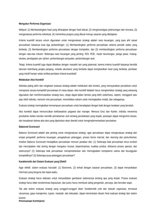 Mengukur Performa Organisasi
Meliputi: (1) Membandingkan hasil yang diharapkan dengan hasil aktual, (2) menginvestigasi pelencengan dari rencana, (3)
mengevaluasi performa individual, (4) memeriksa progres yang dibuat menuju sasaran yang ditetapkan.
Kriteria kuantitif secara umum digunakan untuk mengevaluasi strategi adalah rasio keuangan, yang para ahli siasat
perusahaan biasanya buat tiga perbandingan: (1) Membandingkan performa perusahaan selama periode waktu yang
berbeda, (2) Membandingkan performa perusahaan dengan kompetitor, dan (3) membandingkan performa perusahaan
dengan rata-rata industri. Beberapa rasio keuangan yang penting: ROI, ROE, marjin keuntungan, panga pasar, hutang-
ekuitas, pendapatan per saham, perkembangan penjualan, perkembangan aset.
Tetapi, kriteria kuantitif juga dapat dikaitkan dengan masalah lain yang potensial, karena kriteria kuantitif biasanya bersifat
tahunan ketimbang jangka panjang, metode akuntansi yang berbeda dapat menghasilkan hasil yang berbeda, penilaian
yang intuitif hampir selalu terlibat penilaian kriteria kuantitatif.
Melakukan Aksi Korektif
Aktivitas paling akhir dari rangkaian evaluasi strategi adalah melakukan aksi koreksi, yang mensyaratkan perubahan untuk
mereposisi secara kompetitif perusahaan di masa depan. Aksi korektif tidaklah harus menghentikan strategi yang sekarang
digunakan dan memformulasikan strategi baru, tetapi dapat dalam bentuk yang lebih sederhana, seperti, mengganti satu
atau lebih individu, merevisi misi perusahaan, menerbitkan saham untuk meningkatkan modal, dan sebagainya.
Evaluasi strategi meningkatkan kemampuan perusahaan untuk beradaptasi dengan baik dengan keadaan yang berubah.
Aksi korektid dapat memunculkan kekhawatiran pegawai dan manajer. Menurut Erez dan Kanfer, individu menerima
perubahan ketika mereka memiliki pemahaman utuh tentang perubahaan yang terjadi, perasaan dapat mengontrol situasi,
dan kesadaran bahwa aksi-aksi yang diperlukan akan diambil untuk mengimplementasikan perubahan.
Balanced Scorecard
Balance Scorecard adalah alat penting untuk mengevaluasi strategi, agar perusahaan dapat mengevaluasi strategi dari
empat perspektif: performa keuangan, pengetahuan pelanggan, proses bisnis internal, dan learning dan pertumbuhan.
Analisis Balance Scorecard mewajibkan perusahaan mencari jawaban dari: (1) Seberapa baik perusahaan terus tumbuh
dan menciptakan nilai seiring dengan mengukur inovasi, kepemimpinan, kualitas produk, efisisensi proses operasi, dan
seterusnya? (2) Seberapa baik perusahaan mempertahankan dan meningkatkan kompetensi utama dan keunggulan
kompetitifnya? (3) Seberapa puas pelanggan perusahaan?
Karakteristik dari Sistem Evaluasi yang Efektif
Agar efektif, sistem evaluasi haruslah: (1) Ekonomis, (2) terkait dengan sasaran perusahaan, (3) dapat menyediakan
informasi yang berguna dan tepat waktu.
Evaluasi strategi harus didesain untuk menyediakan gambaran sebenarnya tentang apa yang terjadi. Proses evaluasi
strategi harus tidak mendominasi keputusan; dan justru harus membuat saling pengertian, percaya, dan bernalar wajar.
Tak ada sistem evaluasi strategi yang sungguh-sungguh ideal. Karakteristik unik dari sebuah organisasi, termasuk
ukurannya, gaya manajemen, tujuan, maslaah, dan kekuatan, dapat menentukan desain final evaluasi strategi dan sistem
kontrol.
Perencanaan Kontinjensi
 