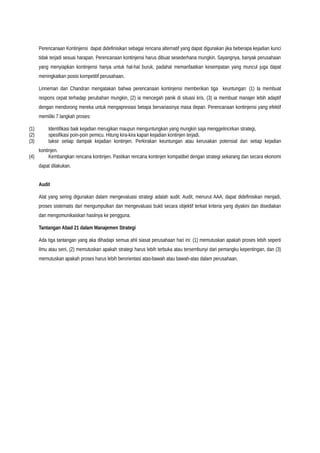 Perencanaan Kontinjensi dapat didefinisikan sebagai rencana alternatif yang dapat digunakan jika beberapa kejadian kunci
tidak terjadi sesuai harapan. Perencanaan kontinjensi harus dibuat sesederhana mungkin. Sayangnya, banyak perusahaan
yang menyiapkan kontinjensi hanya untuk hal-hal buruk, padahal memanfaatkan kesempatan yang muncul juga dapat
meningkatkan posisi kompetitif perusahaan.
Linneman dan Chandran mengatakan bahwa perencanaan kontinjensi memberikan tiga keuntungan: (1) Ia membuat
respons cepat terhadap perubahan mungkin, (2) ia mencegah panik di situasi kris, (3) ia membuat manajer lebih adaptif
dengan mendorong mereka untuk mengapresiasi betapa bervariasinya masa depan. Perencanaan kontinjensi yang efektif
memiliki 7 langkah proses:
(1) Identifikasi baik kejadian merugikan maupun menguntungkan yang mungkin saja menggelincirkan strategi,
(2) spesifikasi poin-poin pemicu. Hitung kira-kira kapan kejadian kontinjen terjadi.
(3) taksir setiap dampak kejadian kontinjen. Perkirakan keuntungan atau kerusakan potensial dari setiap kejadian
kontinjen.
(4) Kembangkan rencana kontinjen. Pastikan rencana kontinjen kompatibel dengan strategi sekarang dan secara ekonomi
dapat dilakukan.
Audit
Alat yang sering digunakan dalam mengevaluasi strategi adalah audit. Audit, menurut AAA, dapat didefinisikan menjadi,
proses sistematis dari mengumpulkan dan mengevaluasi bukti secara objektif terkait kriteria yang diyakini dan disediakan
dan mengomunikaiskan hasilnya ke pengguna.
Tantangan Abad 21 dalam Manajemen Strategi
Ada tiga tantangan yang aka dihadapi semua ahli siasat perusahaan hari ini: (1) memutuskan apakah proses lebih seperti
ilmu atau seni, (2) memutuskan apakah strategi harus lebih terbuka atau tersembunyi dari pemangku kepentingan, dan (3)
memutuskan apakah proses harus lebih berorientasi atas-bawah atau bawah-atas dalam perusahaan.
 