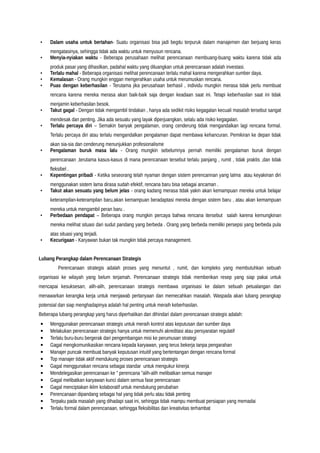 • Dalam usaha untuk bertahan- Suatu organisasi bisa jadi begitu terpuruk dalam manajemen dan berjuang keras
mengatasinya, sehingga tidak ada waktu untuk menyusun rencana.
• Menyia-nyiakan waktu - Beberapa perusahaan melihat perencanaan membuang-buang waktu karena tidak ada
produk pasar yang dihasilkan, padahal waktu yang diluangkan untuk perencanaan adalah investasi.
• Terlalu mahal - Beberapa organisasi melihat perencanaan terlalu mahal karena mengerahkan sumber daya.
• Kemalasan - Orang mungkin enggan mengerahkan usaha untuk merumuskan rencana.
• Puas dengan keberhasilan - Terutama jika perusahaan berhasil , individu mungkin merasa tidak perlu membuat
rencana karena mereka merasa akan baik-baik saja dengan keadaan saat ini. Tetapi keberhasilan saat ini tidak
menjamin keberhasilan besok.
• Takut gagal - Dengan tidak mengambil tindakan , hanya ada sedikit risiko kegagalan kecuali masalah tersebut sangat
mendesak dan penting. Jika ada sesuatu yang layak diperjuangkan, selalu ada risiko kegagalan.
• Terlalu percaya diri – Semakin banyak pengalaman, orang cenderung tidak mengandalkan lagi rencana formal.
Terlalu percaya diri atau terlalu mengandalkan pengalaman dapat membawa kehancuran. Pemikiran ke depan tidak
akan sia-sia dan cenderung menunjukkan profesionalisme
• Pengalaman buruk masa lalu - Orang mungkin sebelumnya pernah memiliki pengalaman buruk dengan
perencanaan ,terutama kasus-kasus di mana perencanaan tersebut terlalu panjang , rumit , tidak praktis ,dan tidak
fleksibel .
• Kepentingan pribadi - Ketika seseorang telah nyaman dengan sistem perencannan yang lalma atau keyakinan diri
menggunakan sistem lama dirasa sudah efektif, rencana baru bisa sebagai ancaman .
• Takut akan sesuatu yang belum jelas - orang kadang merasa tidak yakin akan kemampuan mereka untuk belajar
keterampilan-keterampilan baru,akan kemampuan beradaptasi mereka dengan sistem baru , atau akan kemampuan
mereka untuk mengambil peran baru .
• Perbedaan pendapat – Beberapa orang mungkin percaya bahwa rencana itersebut salah karena kemungkinan
mereka melihat situasi dari sudut pandang yang berbeda . Orang yang berbeda memiliki persepsi yang berbeda pula
atas situasi yang terjadi.
• Kecurigaan - Karyawan bukan tak mungkin tidak percaya management.
Lubang Perangkap dalam Perencanaan Strategis
Perencanaan strategis adalah proses yang menuntut , rumit, dan kompleks yang membutuhkan sebuah
organisasi ke wilayah yang belum terjamah. Perencanaan strategis tidak memberikan resep yang siap pakai untuk
mencapai kesuksesan; alih-alih, perencanaan strategis membawa organisasi ke dalam sebuah petualangan dan
menawarkan kerangka kerja untuk menjawab pertanyaan dan memecahkan masalah. Waspada akan lubang perangkap
potensial dan siap menghadapinya adalah hal penting untuk meraih keberhasilan.
Beberapa lubang perangkap yang harus diperhatikan dan dihindari dalam perencanaan strategis adalah:
• Menggunakan perencanaan strategis untuk meraih kontrol atas keputusan dan sumber daya
• Melakukan perencanaan strategis hanya untuk memenuhi akreditasi atau persyaratan regulatif
• Terlalu buru-buru bergerak dari pengembangan misi ke perumusan strategi
• Gagal mengkomunikasikan rencana kepada karyawan, yang terus bekerja tanpa pengarahan
• Manajer puncak membuat banyak keputusan intuitif yang bertentangan dengan rencana formal
• Top manajer tidak aktif mendukung proses perencanaan strategis
• Gagal menggunakan rencana sebagai standar untuk mengukur kinerja
• Mendelegasikan perencanaan ke " perencana "alih-alih melibatkan semua manajer
• Gagal melibatkan karyawan kunci dalam semua fase perencanaan
• Gagal menciptakan iklim kolaboratif untuk mendukung perubahan
• Perencanaan dipandang sebagai hal yang tidak perlu atau tidak penting
• Terpaku pada masalah yang dihadapi saat ini, sehingga tidak mampu membuat persiapan yang memadai
• Terlalu formal dalam perencanaan, sehingga fleksibilitas dan kreativitas terhambat
 