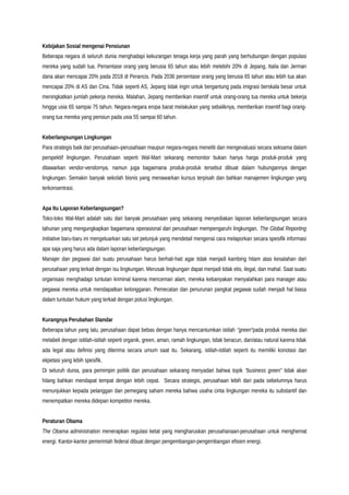 Kebijakan Sosial mengenai Pensiunan
Beberapa negara di seluruh dunia menghadapi kekurangan tenaga kerja yang parah yang berhubungan dengan populasi
mereka yang sudah tua. Persentase orang yang berusia 65 tahun atau lebih melebihi 20% di Jepang, Italia dan Jerman
dana akan mencapai 20% pada 2018 di Perancis. Pada 2036 persentase orang yang berusia 65 tahun atau lebih tua akan
mencapai 20% di AS dan Cina. Tidak seperti AS, Jepang tidak ingin untuk bergantung pada imigrasi berskala besar untuk
meningkatkan jumlah pekerja mereka. Malahan, Jepang memberikan insentif untuk orang-orang tua mereka untuk bekerja
hingga usia 65 sampai 75 tahun. Negara-negara eropa barat melakukan yang sebaliknya, memberikan insentif bagi orang-
orang tua mereka yang pensiun pada usia 55 sampai 60 tahun.
Keberlangsungan Lingkungan
Para strategis baik dari perusahaan–perusahaan maupun negara-negara meneliti dan mengevaluasi secara seksama dalam
perspektif lingkungan. Perusahaan seperti Wal-Mart sekarang memonitor bukan hanya harga produk-produk yang
ditawarkan vendor-vendornya, namun juga bagaimana produk-produk tersebut dibuat dalam hubungannya dengan
lingkungan. Semakin banyak sekolah bisnis yang menawarkan kursus terpisah dan bahkan manajemen lingkungan yang
terkonsentrasi.
Apa Itu Laporan Keberlangsungan?
Toko-toko Wal-Mart adalah satu dari banyak perusahaan yang sekarang menyediakan laporan keberlangsungan secara
tahunan yang mengungkapkan bagaimana operasional dari perusahaan mempengaruhi lingkungan. The Global Reporting
Initiative baru-baru ini mengeluarkan satu set petunjuk yang mendetail mengenai cara melaporkan secara spesifik informasi
apa saja yang harus ada dalam laporan keberlangsungan.
Manajer dan pegawai dari suatu perusahaan harus berhati-hati agar tidak menjadi kambing hitam atas kesalahan dari
perusahaan yang terkait dengan isu lingkungan. Merusak lingkungan dapat menjadi tidak etis, ilegal, dan mahal. Saat suatu
organisasi menghadapi tuntutan kriminal karena mencemari alam, mereka kebanyakan menyalahkan para manager atau
pegawai mereka untuk mendapatkan kelonggaran. Pemecatan dan penurunan pangkat pegawai sudah menjadi hal biasa
dalam tuntutan hukum yang terkait dengan polusi lingkungan.
Kurangnya Perubahan Standar
Beberapa tahun yang lalu, perusahaan dapat bebas dengan hanya mencantumkan istilah “green”pada produk mereka dan
melabeli dengan isitilah-istilah seperti organik, green, aman, ramah lingkungan, tidak beracun, dan/atau natural karena tidak
ada legal atau definisi yang diterima secara umum saat itu. Sekarang, istilah-istilah seperti itu memiliki konotasi dan
ekpetasi yang lebih spesifik.
Di seluruh dunia, para pemimpin politik dan perusahaan sekarang menyadari bahwa topik “business green” tidak akan
hilang bahkan mendapat tempat dengan lebih cepat. Secara strategis, perusahaan lebih dari pada sebelumnya harus
menunjukkan kepada pelanggan dan pemegang saham mereka bahwa usaha cinta lingkungan mereka itu substantif dan
menempatkan mereka didepan kompetitor mereka.
Peraturan Obama
The Obama administration menerapkan regulasi ketat yang mengharuskan perusahanaan-perusahaan untuk menghemat
energi. Kantor-kantor pemerintah federal dibuat dengan pengembangan-pengembangan efisien energi.
 