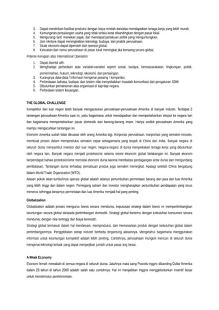 3. Dapat mendirikan fasilitas produksi dengan biaya rendah dan/atau mendapatkan tenaga kerja yang lebih murah.
4. Kemunginan persaiangan usaha yang tidak terlalu ketat dibandingkan dengan pasar lokal.
5. Mengurangi tarif, menekan pajak, dan mendapat perlakuan politik yang menguntungkan.
6. Join Venture dapat meningkatkan teknologi, budaya, dan praktik perusahaan.
7. Skala ekonomi dapat diperoleh dari operasi global.
8. Kekuatan dan nama perusahaan di pasar lokal meningkat jika bersaing secara global.
Potensi Kerugian atas International Operation:
1. Dapat diambil alih.
2. Menghadapi perbedaan atas variabel-variabel seperti sosial, budaya, kemasyarakatan, lingkungan, politik,
pemerintahan, hukum, teknologi, ekonomi, dan persaingan.
3. Kurangnya data-data / informasi mengenai pesaing / kompetitor.
4. Perbedaaan bahasa, budaya, dan sistem nilai menyebabkan masalah komunikasi dan pengaturan SDM.
5. Dibutuhkan pemahaman atas organisasi di tiap-tiap negara.
6. Perbedaan sistem keuangan.
THE GLOBAL CHALLENGE
Kompetitor dari luar negeri telah banyak mengacaukan perusahaan-perusahaan Amerika di banyak industri. Terdapat 2
tantangan perusahaan Amerika saat ini, yaitu bagaimana untuk mendapatkan dan mempertahankan ekspor ke negara lain
dan bagaimana mempertahankan pasar domestik dari barang-barang impor. Hanya sedikit perusahaan Amerika yang
mampu mengacuhkan tantangan ini.
Ekonomi Amerika sudah tidak dikuasai oleh orang Amerika lagi. Korporasi perusahaan, tranportasi yang semakin inovativ,
membuat proses dalam memproduksi semakin cepat sebagaimana yang terjadi di China dan India. Banyak negara di
seluruh dunia menyambut investor dari luar negeri. Negara-negara di dunia menyediakan tenaga kerja yang dibutuhkan
oleh negara lain. Banyak negara menjadi proteksionis selama resesi ekonomi global belakangan ini. Banyak ekonom
berpendapat bahwa proteksionisme menodai ekonomi dunia karena membatasi perdagangan antar dunia dan mengundang
pembalasan. Tantangan dunia terhadap pemalsuan produk juga semakin meningkat. Apalagi setelah China bergabung
dalam World Trade Organization (WTO).
Alasan pokok akan tumbuhnya operasi global adalah adanya pertumbuhan permintaan barang dan jasa dari luar Amerika
yang lebih tinggi dari dalam negeri. Pemegang saham dan investor mengharapkan pertumbuhan pendapatan yang terus
menerus sehingga besarnya permintaan dari luar Amerika menjadi hal yang penting.
Globalization
Globalization adalah proses mengurus bisnis secara mendunia, keputusan strategi dalam bisnis ini mempertimbangkan
keuntungan secara global daripada pertimbangan domestik. Strategi global bertemu dengan kebutuhan konsumen secara
mendunia, dengan nilai tertinggi dan biaya terendah.
Strategi global termasuk dalam hal mendesain, memproduksi, dan memasarkan produk dengan kebutuhan global dalam
pertimbangannnya. Pengglobalan setiap industri berbeda tergantung alasannya. Mengetahui bagaimana menggunakan
informasi untuk keuntungan kompetitif adalah lebih penting. Contohnya, perusahaan mungkin mencari di seluruh dunia
mengenai teknologi terbaik yang dapat menjanjikan jumlah untuk pasar ang besar.
A Weak Economy
Ekonomi lemah mewabah di semua negara di seluruh dunia. Jatuhnya mata uang Pounds inggris dibanding Dollar Amerika
dalam 23 tahun di tahun 2009 adalah salah satu contohnya. Hal ini menjadikan Inggris menggelontorkan insentif besar
untuk menstimulus perekonomian.
 