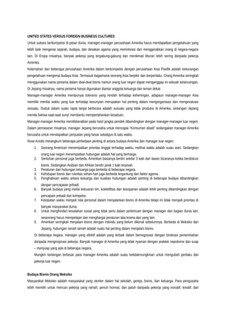 UNITED STATES VERSUS FOREIGN BUSINESS CULTURES
Untuk sukses berkompetisi di pasar dunia, manager-manager perusahaan Amerika harus mendapatkan pengetahuan yang
lebih baik mengenai sejarah, budaya, dan desakan agama yang memotivasi dan menggerakkan orang di negara-negara
lain. Di Eropa misalnya, banyak pekerja yang tergabung-gabung dan menikmati liburan lebih sering daripada pekerja
Amerika.
Kelemahan dari beberapa perusahaan Amerika dalam berkompetisi dengan perusahaan Asia Pasifik adalah kekurangan
pengetahuan mengenai budaya Asia. Termasuk bagaimana seorang Asia berpikir dan berperilaku. Orang Amerika seringkali
menggunakan nama pertama dalam deal-deal bisnis namun orang luar negeri dapat menganggap ini sebuah kelancangan.
Di Jepang misalnya, nama pertama hanya digunakan diantar anggota keluarga dan teman dekat.
Manager-manager Amerika mempunyai toleransi yang rendah terhadap keheningan, adapaun manager-manager Asia
memiliki menilai waktu yang luar terhadap kesunyian merupakan hal penting dalam mengorganisasi dan mengevaluasi
sesuatu. Duduk dalam suatu rapat tanpa berbicara adalah susuatu yang tidak produksi di Amerika, sedangan Jepang
menilai bahwa saat-saat sunyi membantu mempertahankan kesatuan.
Manager-manager Amerika menitikberatkan pada hasil jangka pendek dibandingkan dengan manager-manager luar negeri.
Dalam pemasaran misalnya, manager Jepang berusaha untuk mencapai “Konsumen abadi” sedangakan manager Amerika
berusaha untuk mendapatkan penjualan yang besar sekaligus di satu waktu.
Rose Knotts merangkum beberapa perbedaan penting di antara budaya Amerika dan manager luar negeri.
1. Seorang American menempatkan prioritas tinggal terhadap waktu, melihat waktu adalah suatu aset. Sedangkan
orang luar negeri menempatkan hubungan adalah hal yang berharga.
2. Sentuhan personal juga berbeda, Amerikan biasanya berdiri sekitar 3 kaki dari lawan bicaranya ketika berdiskusi
bisnis. Sedangkan Arabian dan Afrikan berdiri jarak 1 kaki terpisah.
3. Peraturan dan hubungan keluarga juga berbeda di beberapa negara.
4. Kehidupan bisnis dan rutinitas sehari-hari juga berbeda tergantung dari faktor agama.
5. Penghabisan waktu antara keluarga dan kualitas hubungan adalah penting di beberapa budaya dibandingkan
dengan pencapaian pribadi.
6. Banyak budaya yang meilai kekuaran tim, kolektifitas dan kesopanan adalah lebih penting dibandingkan dengan
pencapain pribadi dan kompetisi.
7. Ketepatan waktu menjadi nilai personal dalam menjalankan bisnis di Amerika tetapi ini tidak menjadi prioritas di
banyak masyarakat dunia.
8. Untuk menghindari kesalahan sosial yang tidak perlu dalam pertemuan dengan manager dari bagian dunia lain,
seseorang harus mempelajari dan menghargai peraturan tata krama dari yang lain.
9. Amerikan seringkali menjalani bisnis dengan individu yang belum dikenal sebelumnya. Berbeda di Meksiko dan
Jepang, hubungan ramah tamah adalah suatu hal penting dalam menjalani bisnis.
Di beberapa negara, manager yang efektif adalah yang terbaik dalam bernegosiasi dengan birokrasi pemerintahan
daripada menginspirasi pekerja. Banyak manager di Amerika yang tidak nyaman dengan praktek nepotisme dan suap
– menyuap yang ada di beberapa negara.
Mungkin tantangan terbesar para manager Amerika adalah suatu ketidakmungkinan untuk mengubah perilaku dari
pekerja luar negeri.
Budaya Bisnis Orang Meksiko
Masyarakat Meksiko adalah masyarakat yang otoriter dalam hal sekolah, gereja, bisnis, dan keluarga. Para pengusaha
lebih memilih untuk mencari pekerja yang ramah, penuh hormat, dan patuh daripada pekerja yang inovatif, kreatif, dan
 