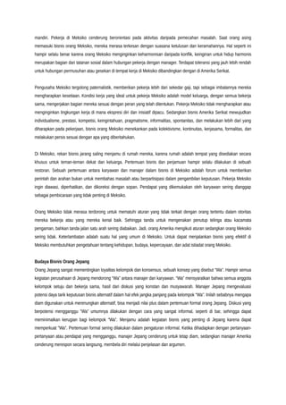 mandiri. Pekerja di Meksiko cenderung berorientasi pada aktivitas daripada pemecahan masalah. Saat orang asing
memasuki bisnis orang Meksiko, mereka merasa terkesan dengan suasana ketulusan dan keramahannya. Hal seperti ini
hampir selalu benar karena orang Meksiko menginginkan keharmonisan daripada konflik, keinginan untuk hidup harmonis
merupakan bagian dari tatanan sosial dalam hubungan pekerja dengan manager. Terdapat toleransi yang jauh lebih rendah
untuk hubungan permusuhan atau gesekan di tempat kerja di Meksiko dibandingkan dengan di Amerika Serikat.
Pengusaha Meksiko tergolong paternalistik, memberikan pekerja lebih dari sekedar gaji, tapi sebagai imbalannya mereka
mengharapkan kesetiaan. Kondisi kerja yang ideal untuk pekerja Meksiko adalah model keluarga, dengan semua bekerja
sama, mengerjakan bagian mereka sesuai dengan peran yang telah ditentukan. Pekerja Meksiko tidak mengharapkan atau
menginginkan lingkungan kerja di mana ekspresi diri dan inisiatif dipacu. Sedangkan bisnis Amerika Serikat mewujudkan
individualisme, prestasi, kompetisi, keingintahuan, pragmatisme, informalitas, spontanitas, dan melakukan lebih dari yang
diharapkan pada pekerjaan, bisnis orang Meksiko menekankan pada kolektivisme, kontinuitas, kerjasama, formalitas, dan
melakukan persis sesuai dengan apa yang diberitahukan.
Di Meksiko, rekan bisnis jarang saling menjamu di rumah mereka, karena rumah adalah tempat yang disediakan secara
khusus untuk teman-teman dekat dan keluarga. Pertemuan bisnis dan perjamuan hampir selalu dilakukan di sebuah
restoran. Sebuah pertemuan antara karyawan dan manajer dalam bisnis di Meksiko adalah forum untuk memberikan
perintah dan arahan bukan untuk membahas masalah atau berpartisipasi dalam pengambilan keputusan. Pekerja Meksiko
ingin diawasi, diperhatikan, dan dikoreksi dengan sopan. Pendapat yang dikemukakan oleh karyawan sering dianggap
sebagai pembicaraan yang tidak penting di Meksiko.
Orang Meksiko tidak merasa terdorong untuk mematuhi aturan yang tidak terkait dengan orang tertentu dalam otoritas
mereka bekerja atau yang mereka kenal baik. Sehingga tanda untuk mengenakan penutup telinga atau kacamata
pengaman, bahkan tanda jalan satu arah sering diabaikan. Jadi, orang Amerika mengikuti aturan sedangkan orang Meksiko
sering tidak. Keterlambatan adalah suatu hal yang umum di Meksiko. Untuk dapat menjalankan bisnis yang efektif di
Meksiko membutuhkan pengetahuan tentang kehidupan, budaya, kepercayaan, dan adat istiadat orang Meksiko.
Budaya Bisnis Orang Jepang
Orang Jepang sangat mementingkan loyalitas kelompok dan konsensus, sebuah konsep yang disebut “Wa”. Hampir semua
kegiatan perusahaan di Jepang mendorong “Wa” antara manajer dan karyawan. “Wa” mensyaratkan bahwa semua anggota
kelompok setuju dan bekerja sama, hasil dari diskusi yang konstan dan musyawarah. Manajer Jepang mengevaluasi
potensi daya tarik keputusan bisnis alternatif dalam hal efek jangka panjang pada kelompok “Wa”. Inilah sebabnya mengapa
diam digunakan untuk merenungkan alternatif, bisa menjadi nilai plus dalam pertemuan formal orang Jepang. Diskusi yang
berpotensi mengganggu “Wa” umumnya dilakukan dengan cara yang sangat informal, seperti di bar, sehingga dapat
meminimalkan kerugian bagi kelompok “Wa”. Menjamu adalah kegiatan bisnis yang penting di Jepang karena dapat
memperkuat “Wa”. Pertemuan formal sering dilakukan dalam pengaturan informal. Ketika dihadapkan dengan pertanyaan-
pertanyaan atau pendapat yang mengganggu, manajer Jepang cenderung untuk tetap diam, sedangkan manajer Amerika
cenderung merespon secara langsung, membela diri melalui penjelasan dan argumen.
 