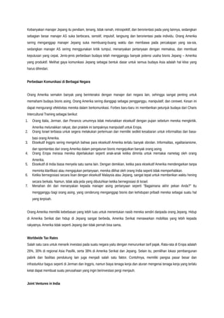 Kebanyakan manajer Jepang itu pendiam, tenang, tidak ramah, introspektif, dan berorientasi pada yang lainnya, sedangkan
sebagian besar manajer AS suka berbicara, sensitif, impulsif, langsung dan berorientasi pada individu. Orang Amerika
sering menganggap manajer Jepang suka membuang-buang waktu dan membawa pada percakapan yang sia-sia,
sedangkan manajer AS sering menggunakan kritik tumpul, menanyakan pertanyaan dengan memaksa, dan membuat
keputusan yang cepat. Jenis-jenis perbedaan budaya telah mengganggu banyak potensi usaha bisnis Jepang – Amerika
yang produktif. Melihat gaya komunikasi Jepang sebagai bentuk dasar untuk semua budaya Asia adalah hal klise yang
harus dihindari.
Perbedaan Komunikasi di Berbagai Negara
Orang Amerika semakin banyak yang berinteraksi dengan manajer dari negara lain, sehingga sangat penting untuk
memahami budaya bisnis asing. Orang Amerika sering dianggap sebagai pengganggu, manipulatif, dan cerewet. Kesan ini
dapat mengurangi efektivitas mereka dalam berkomunikasi. Forbes baru-baru ini memberikan petunjuk budaya dari Charis
Intercultural Training sebagai berikut:
1. Orang Italia, Jerman, dan Perancis umumnya tidak melunakkan eksekutif dengan pujian sebelum mereka mengkritik.
Amerika melunakkan rakyat, dan praktek ini tampaknya manipulatif untuk Eropa.
2. Orang Israel terbiasa untuk segera melakukan pertemuan dan memiliki sedikit kesabaran untuk informalitas dan basa-
basi orang Amerika.
3. Eksekutif Inggris sering mengeluh bahwa para eksekutif Amerika terlalu banyak obrolan. Informalitas, egalitarianisme,
dan spontanitas dari orang Amerika dalam pengaturan bisnis mengejutkan banyak orang asing.
4. Orang Eropa merasa mereka diperlakukan seperti anak-anak ketika diminta untuk memakai nametag oleh orang
Amerika.
5. Eksekutif di India biasa menyela satu sama lain. Dengan demikian, ketika para eksekutif Amerika mendengarkan tanpa
meminta klarifikasi atau mengajukan pertanyaan, mereka dilihat oleh orang India seperti tidak memperhatikan.
6. Ketika bernegosiasi secara lisan dengan eksekutif Malaysia atau Jepang, sangat tepat untuk memberikan waktu hening
secara berkala. Namun, tidak ada jeda yang dibutuhkan ketika bernegosiasi di Israel.
7. Menahan diri dari menanyakan kepada manajer asing pertanyaan seperti "Bagaimana akhir pekan Anda?" Itu
mengganggu bagi orang asing, yang cenderung menganggap bisnis dan kehidupan pribadi mereka sebagai suatu hal
yang terpisah.
Orang Amerika memiliki kebebasan yang lebih luas untuk menentukan nasib mereka sendiri daripada orang Jepang. Hidup
di Amerika Serikat dan hidup di Jepang sangat berbeda, Amerika Serikat menawarkan mobilitas yang lebih kepada
rakyatnya. Amerika tidak seperti Jepang dan tidak pernah bisa sama.
Worldwide Tax Rates
Salah satu cara untuk menarik investasi pada suatu negara yaitu dengan menurunkan tarif pajak. Rata-rata di Eropa adalah
26%, 30% di regional Asia Pasifik, serta 38% di Amerika Serikat dan Jepang. Selain itu, pemilihan lokasi pembangunan
pabrik dan fasilitas pendukung lain juga menjadi salah satu faktor. Contohnya, memiliki pangsa pasar besar dan
infrasturktur bagus seperti di Jerman dan Inggris, namun biaya tenaga kerja dan aturan mengenai tenaga kerja yang terlalu
ketat dapat membuat suatu perusahaan yang ingin berinvestasi pergi menjauh.
Joint Ventures in India
 