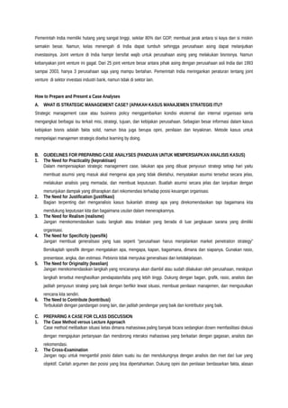 Pemerintah India memiliki hutang yang sangat tinggi, sekitar 80% dari GDP, membuat jarak antara si kaya dan si miskin
semakin besar. Namun, kelas menengah di India dapat tumbuh sehingga perusahaan asing dapat melanjutkan
investasinya. Joint venture di India hampir bersifat wajib untuk perusahaan asing yang melakukan bisnisnya. Namun
kebanyakan joint venture ini gagal. Dari 25 joint venture besar antara pihak asing dengan perusahaan asli India dari 1993
sampai 2003, hanya 3 perusahaan saja yang mampu bertahan. Pemerintah India meringankan peraturan tentang joint
venture di sektor investasi industri bank, namun tidak di sektor lain.
How to Prepare and Present a Case Analyses
A. WHAT IS STRATEGIC MANAGEMENT CASE? (APAKAH KASUS MANAJEMEN STRATEGIS ITU?
Strategic management case atau business policy menggambarkan kondisi eksternal dan internal organisasi serta
mengangkat berbagai isu terkait misi, strategi, tujuan, dan kebijakan perusahaan. Sebagian besar informasi dalam kasus
kebijakan bisnis adalah fakta solid, namun bisa juga berupa opini, penilaian dan keyakinan. Metode kasus untuk
mempelajari manajemen strategis disebut learning by doing.
B. GUIDELINES FOR PREPARING CASE ANALYSES (PANDUAN UNTUK MEMPERSIAPKAN ANALISIS KASUS)
1. The Need for Practicality (kepraktisan)
Dalam mempersiapkan strategic management case, lakukan apa yang dibuat penyusun strategi setiap hari yaitu
membuat asumsi yang masuk akal mengenai apa yang tidak diketahui, menyatakan asumsi tersebut secara jelas,
melakukan analisis yang memadai, dan membuat keputusan. Buatlah asumsi secara jelas dan lanjutkan dengan
menunjukan dampak yang diharapkan dari rekomendasi terhadap posisi keuangan organisasi.
2. The Need for Justification (justifikasi)
Bagian terpenting dari menganalisis kasus bukanlah strategi apa yang direkomendasikan tapi bagaimana kita
mendukung keputusan kita dan bagaimana usulan dalam menerapkannya.
3. The Need for Realism (realisme)
Jangan merekomendasikan suatu langkah atau tindakan yang berada di luar jangkauan sarana yang dimiliki
organisasi.
4. The Need for Specificity (spesifik)
Jangan membuat generalisasi yang luas seperti “perusahaan harus menjalankan market penetration strategy”
Bersikaplah spesifik dengan mengatakan apa, mengapa, kapan, bagaimana, dimana dan siapanya. Gunakan rasio,
presentase, angka, dan estimasi. Pebisnis tidak menyukai generalisasi dan ketidakjelasan.
5. The Need for Originality (keaslian)
Jangan merekomendasikan langkah yang rencananya akan diambil atau sudah dilakukan oleh perusahaan, meskipun
langkah tersebut menghasilkan pendapatan/laba yang lebih tinggi. Dukung dengan bagan, grafik, rasio, analisis dan
jadilah penyusun strategi yang baik dengan berfikir lewat situasi, membuat penilaian manajemen, dan mengusulkan
rencana kita sendiri.
6. The Need to Contribute (kontribusi)
Terbukalah dengan pandangan orang lain, dan jadilah pendengar yang baik dan kontributor yang baik.
C. PREPARING A CASE FOR CLASS DISCUSSION
1. The Case Method versus Lecture Approach
Case method melibatkan situasi kelas dimana mahasiswa paling banyak bicara sedangkan dosen memfasilitasi diskusi
dengan mengajukan pertanyaan dan mendorong interaksi mahasiswa yang berkaitan dengan gagasan, analisis dan
rekomendasi.
2. The Cross-Examination
Jangan ragu untuk mengambil posisi dalam suatu isu dan mendukungnya dengan analisis dan riset dari luar yang
objektif. Carilah argumen dan posisi yang bisa dipertahankan. Dukung opini dan penilaian berdasarkan fakta, alasan
 