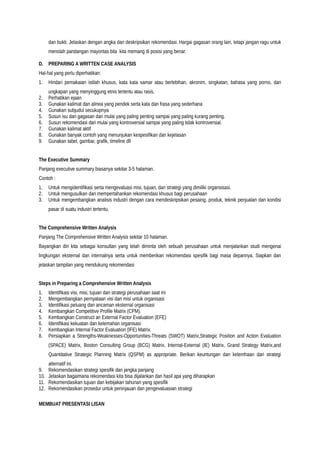 dan bukti. Jelaskan dengan angka dan deskripsikan rekomendasi. Hargai gagasan orang lain, tetapi jangan ragu untuk
menolah pandangan mayoritas bila kita memang di posisi yang benar.
D. PREPARING A WRITTEN CASE ANALYSIS
Hal-hal yang perlu diperhatikan:
1. Hindari pemakaian istilah khusus, kata kata samar atau berlebihan, akronim, singkatan, bahasa yang porno, dan
ungkapan yang menyinggung etnis tertentu atau rasis.
2. Perhatikan ejaan
3. Gunakan kalimat dan alinea yang pendek serta kata dan frasa yang sederhana
4. Gunakan subjudul secukupnya
5. Susun isu dan gagasan dari mulai yang paling penting sampai yang paling kurang penting.
6. Susun rekomendasi dari mulai yang kontroversial sampai yang paling tidak kontroversial.
7. Gunakan kalimat aktif
8. Gunakan banyak contoh yang menunjukan kespesifikan dan kejelasan
9. Gunakan tabel, gambar, grafik, timeline dll
The Executive Summary
Panjang executive summary biasanya sekitar 3-5 halaman.
Contoh :
1. Untuk mengidentifikasi serta mengevaluasi misi, tujuan, dan strategi yang dimiliki organsisasi.
2. Untuk mengusulkan dan mempertahankan rekomendasi khusus bagi perusahaan
3. Untuk mengembangkan analisis industri dengan cara mendeskripsikan pesaing, produk, teknik penjualan dan kondisi
pasar di suatu industri tertentu.
The Comprehensive Written Analysis
Panjang The Comprehensive Written Analysis sekitar 10 halaman.
Bayangkan diri kita sebagai konsultan yang telah diminta oleh sebuah perusahaan untuk menjalankan studi mengenai
lingkungan eksternal dan internalnya serta untuk memberikan rekomendasi spesifik bagi masa depannya. Siapkan dan
jelaskan tampilan yang mendukung rekomendasi
Steps in Preparing a Comprehensive Written Analysis
1. Identifikasi visi, misi, tujuan dan strategi perusahaan saat ini
2. Mengembangkan pernyataan visi dan misi untuk organisasi
3. Identifikasi peluang dan ancaman eksternal organisasi
4. Kembangkan Competitive Profile Matrix (CPM).
5. Kembangkan Construct an External Factor Evaluation (EFE)
6. Identifikasi kekuatan dan kelemahan organisasi
7. Kembangkan Internal Factor Evaluation (IFE) Matrix.
8. Persiapkan a Strengths-Weaknesses-Opportunities-Threats (SWOT) Matrix,Strategic Position and Action Evaluation
(SPACE) Matrix, Boston Consulting Group (BCG) Matrix, Internal-External (IE) Matrix, Grand Strategy Matrix,and
Quantitative Strategic Planning Matrix (QSPM) as appropriate. Berikan keuntungan dan kelemhaan dari strategi
alternatif ini.
9. Rekomendasikan strategi spesifik dan jangka panjang
10. Jelaskan bagaimana rekomendasi kita bisa dijalankan dan hasil apa yang diharapkan
11. Rekomendasikan tujuan dan kebijakan tahunan yang spesifik
12. Rekomendasikan prosedur untuk peninjauan dan pengevaluasian strategi
MEMBUAT PRESENTASI LISAN
 