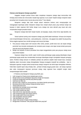 Pedoman untuk Manajemen Strategis yang Efektif
Kegagalan mengikuti panduan khusus dalam menjalankan manajemen strategis dapat memunculkan kritik
terhadap proses tersebut dan memunculkan masalah bagi organisasi. Isu-isu seperti "Apakah strategis manajemen dalam
perusahaan kami merupakan proses manusia atau proses kertas ?" harus dijawab.
Manajemen strategis tidak boleh menjadi sebuah mekanisme birokrasi untuk memperjuangkan dan
melanggengkan kepentingan pribadi. Manajemen strategis harus menjadi sebuah proses yang membuat manajer dan
karyawan di dalam organisasi lebih familiar dengan isu-isu strategis dan solusi alternatif yang masuk akal untuk
menyelesaikan beragam persoalan tersebut.
Manajemen strategis tidak boleh menjadi ritualistic, tak terjangkau, terpaku, terlalu formal, dapat diprediksi, dan
kaku.
Sebuah pedoman penting untuk manajemen strategis yang efektif adalah keterbukaan. Kemauan dan keinginan
untuk mempertimbangkan informasi baru , sudut pandang baru , ide-ide baru , dan gagasan baru adalah hal yang penting.
Semua anggota organisasi harus memiliki semangat untuk mencari dan belajar.
• Para penyusun strategi seperti chief executive officer (CEO), presiden, pemilik bisnis kecil, dan kepala lembaga
pemerintah harus bersedia mendengarkan dan memahami posisi manajer untuk dapat menata kembali posisi-posisi
yang ada sesuai yang diinginkan manajer.
• Manajer dan karyawan di seluruh perusahaan harus dapat menggambarkan posisi para penyusun strategi sesuai
yang mereka harapkan.
Keputusan strategis harus memilih, seperti memilih antara pertimbangan jangka panjang dibandingkan dengan
pertimbangan jangka pendek atau memaksimalkan keuntungan dibandingkan dengan meningkatkan kekayaan pemegang
saham. Pemilihan strategi semacam ini melibatkan penilaian dan preferensi subjektif. Dalam banyak kasus, kurangnya
objektivitas dalam merumuskan strategi dmengakibatkan hilangnya keunggulan kompetitif dan profitabilitas . Saat ini,
kebanyakan organisasi mengakui bahwa konsep-konsep strategis manajemen dan teknik dapat meningkatkan efektivitas.
Faktor-faktor subyektif seperti sikap terhadap risiko , perhatian terhadap tanggung jawab sosial , dan budaya organisasi
akan selalu mempengaruhi keputusan perumusan strategi, tetapi organisasi harus seobjektif mungkin dalam
mempertimbangkan faktor kualitatif.
17 Pedoman untuk Manajemen Strategis yang Efektif, yaitu :
1. Lebih mengarah ke People process daripada paper process.
2. Menjadi sebuah proses pembelajaran bagi semua manajer dan karyawan.
3. Cenderung menggunakan kata-kata yang didukung angka.
4. Sederhana dan tidak rutin.
5. Bervariasi tugas, anggota tim, format pertemuan, dan bahkan kalender perencanaan.
6. Menantang asumsi yang mendasari strategi perusahaan saat ini.
7. Terbuka pada berita buruk.
8. Keterbukaan dan semangat mencari serta belajar.
9. Tidak menjadi mekanisme birokrasi.
10. Tdak menjadi ritualistis atau diatur.
11. Tidak terlalu formal, dapat diprediksi, atau kaku.
12. Tidak mengandung jargon atau bahasa misterius.
13. Tidak menjadi sistem formal untuk dikontrol.
14. Tidak mengabaikan informasi kualitatif.
15. Tidak dikendalikan oleh "teknisi."
16. Jangan terlalu banyak mengejar strategi sekaligus.
17. Menggunakan Pemahaman "etika yang baik adalah bisnis yang baik"
 