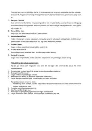 Presentasi lisan umumnya dinilai dalam dua hal : isi dan penyampaiannya. Isi mengacu pada kualitas, kuantitas, ketepatan,
kesesuaian dll. Penyampaian mencakup dimensi perhatian audiens, kejelasan bantuan visual, pakaian serasi, sikap tubuh
dll.
1. Menyusun Presentasi
Mulai dari memperkenalkan diri dan menyampaian garis besar topik yang akan dicakup, urutan pembicara dan bidang yang
akan dibahas masing-masing. Pastikan pengaturan presentasi Anda tersusun dengan baik denga kursi untuk hadirin, papan
tulis, proyektor, dll.
2. Mengendalikan Suara
Pengucapan yang efektif berkisar antara 100-125 kata per menit
3. Mengatur Bahasa Tubuh
Hindari melipat tangan, bersandar pada podium, memasukkan tangan ke saku, atau ke belakang badan. Berdirilah dengan
postur lurus dan satu kaki sedikit di depan kaki lain. Jaga kontak mata selama presentasi.
4. Gunakan Catatan
Jangan membaca, tetapi tulis ide-ide utama dalam catatan Anda.
5. Gunakan Bantuan Visual
Pastikan bantuan visual anda dapat dibaca dari hadirin yang duduk di belakang.
6. Menjawab Pertanyaan
Jangan terlalu mempertahankan jawaban Anda ketika ada pertanyaan yang bertentangan, tetaplah tenang.
TIPS AGAR SUKSES MENGANALISIS KASUS
Tips-tips agar sukses dalam menganalisis kasus terdiri dari dua bagian : tips konten dan tips proses. Tips konten
diantaranya adalah:
1. Sering-seringlah membaca kasus Anda dan juga literature di perpustakaan atau internet
2. Bersikaplah kreatif dan inovatif
3. Jangan membaurkan gejala dengan penyebab
4. Kembangkan rasa percaya diri dengan alat-alat kuantitatif untuk analisis
5. Jangan lupa tujuannya adalah belajar, memperluas ilmu yang belum anda kuasai
Tips-tips dalam proses, diantaranya adalah:
1. Ketika bekerja dalam kelompok, usahakan sebagian besar dikerjakan secara individual. Gunakan pertemuan kelompok
terutama untuk membagi tugas.
2. Persiapkan analisis kasus anda sebelumnya.
3. Jaga hubungan baik dengan dosen.
4. Kembangkan sikap kooperatif yang meredam persaingan dalam kelompok.
5. Jangan mendominasi diskusi kelompok. Jadilah pendengar dan kontributor yang baik.
 