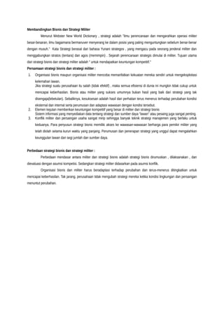 Membandingkan Bisnis dan Strategi Militer
Menurut Webster New World Dictionary , strategi adalah "ilmu perencanaan dan mengarahkan operasi militer
besar-besaran, ilmu bagaimana bermanuver menyerang ke dalam posisi yang paling menguntungkan sebelum benar-benar
dengan musuh." Kata Strategi berasal dari bahasa Yunani strategos , yang mengacu pada seorang jenderal militer dan
menggabungkan stratos (tentara) dan agos (memimpin) . Sejarah perencanaan strategis dimulai di militer. Tujuan utama
dari strategi bisnis dan strategi militer adalah " untuk mendapatkan keuntungan kompetitif."
Persamaan strategi bisnis dan strategi militer :
1. Organisasi bisnis maupun organisasi militer mencoba memanfatkan kekuatan mereka sendiri untuk mengeksploitasi
kelemahan lawan.
Jika strategi suatu perusahaan itu salah (tidak efektif) , maka semua efisiensi di dunia ini mungkin tidak cukup untuk
mencapai keberhasilan. Bisnis atau militer yang sukses umumnya bukan hasil yang baik dari strategi yang tak
disengaja(lebetulan). Sebaliknya, kesuksesan adalah hasil dari perhatian terus menerus terhadap perubahan kondisi
eksternal dan internal serta perumusan dan adaptasi wawasan dengan kondisi tersebut.
2. Elemen kejutan memberikan keuntungan kompetitif yang besar di militer dan strategi bisnis
Sistem informasi yang menyediakan data tentang strategi dan sumber daya “lawan” atau pesaing juga sangat penting.
3. Konflik militer dan persaingan usaha sangat mirip sehingga banyak teknik strategi manajemen yang berlaku untuk
keduanya. Para penyusun strategi bisnis memiliki akses ke wawasan-wawasan berharga para pemikir militer yang
telah diolah selama kurun waktu yang panjang. Perumusan dan penerapan strategi yang unggul dapat mengalahkan
keunggulan lawan dari segi jumlah dan sumber daya.
Perbedaan strategi bisnis dan strategi militer :
Perbedaan mendasar antara militer dan strategi bisnis adalah strategi bisnis dirumuskan , dilaksanakan , dan
dievaluasi dengan asumsi kompetisi. Sedangkan strategi militer didasarkan pada asumsi konflik.
Organisasi bisnis dan militer harus beradaptasi terhadap perubahan dan terus-menerus ditingkatkan untuk
mencapai keberhasilan. Tak jarang, perusahaan tidak mengubah strategi mereka ketika kondisi lingkungan dan persaingan
menuntut perubahan.
 