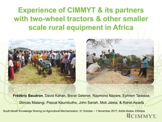 Experience of CIMMYT & its partners
with two-wheel tractors & other smaller
scale rural equipment in Africa
Frédéric Baudron, David Kahan, Bisrat Getenet, Raymond Nazare, Ephrem Tadesse,
Dorcas Matangi, Pascal Kaumbutho, John Sariah, Moti Jaleta, & Rahel Assefa
South-South Knowledge Sharing on Agricultural Mechanization, 31 October – 1 November 2017, Addis Ababa, Ethiopia
 
