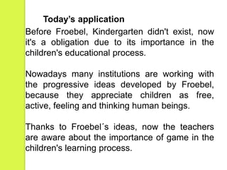 Today’s application 
Before Froebel, Kindergarten didn't exist, now 
it's a obligation due to its importance in the 
children's educational process. 
Nowadays many institutions are working with 
the progressive ideas developed by Froebel, 
because they appreciate children as free, 
active, feeling and thinking human beings. 
Thanks to Froebel´s ideas, now the teachers 
are aware about the importance of game in the 
children's learning process. 
 