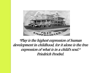 “Play is the highest expression of human 
development in childhood, for it alone is the free 
expression of what is in a child's soul.” 
Friedrich Froebel. 
 