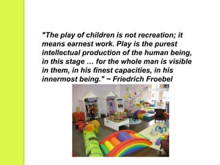 "The play of children is not recreation; it 
means earnest work. Play is the purest 
intellectual production of the human being, 
in this stage … for the whole man is visible 
in them, in his finest capacities, in his 
innermost being." ~ Friedrich Froebel 
 