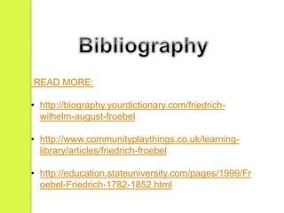 READ MORE: 
• http://biography.yourdictionary.com/friedrich-wilhelm- 
august-froebel 
• http://www.communityplaythings.co.uk/learning-library/ 
articles/friedrich-froebel 
• http://education.stateuniversity.com/pages/1999/Fr 
oebel-Friedrich-1782-1852.html 

