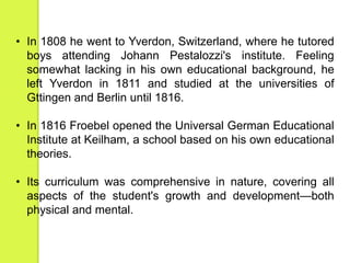 • In 1808 he went to Yverdon, Switzerland, where he tutored 
boys attending Johann Pestalozzi's institute. Feeling 
somewhat lacking in his own educational background, he 
left Yverdon in 1811 and studied at the universities of 
Gttingen and Berlin until 1816. 
• In 1816 Froebel opened the Universal German Educational 
Institute at Keilham, a school based on his own educational 
theories. 
• Its curriculum was comprehensive in nature, covering all 
aspects of the student's growth and development—both 
physical and mental. 
 