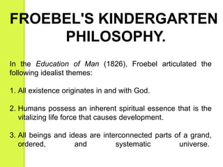 FROEBEL'S KINDERGARTEN 
PHILOSOPHY. 
In the Education of Man (1826), Froebel articulated the 
following idealist themes: 
1. All existence originates in and with God. 
2. Humans possess an inherent spiritual essence that is the 
vitalizing life force that causes development. 
3. All beings and ideas are interconnected parts of a grand, 
ordered, and systematic universe. 
 