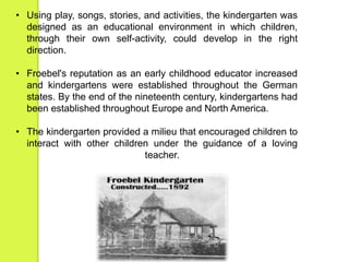 • Using play, songs, stories, and activities, the kindergarten was 
designed as an educational environment in which children, 
through their own self-activity, could develop in the right 
direction. 
• Froebel's reputation as an early childhood educator increased 
and kindergartens were established throughout the German 
states. By the end of the nineteenth century, kindergartens had 
been established throughout Europe and North America. 
• The kindergarten provided a milieu that encouraged children to 
interact with other children under the guidance of a loving 
teacher. 
 