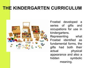 THE KINDERGARTEN CURRICULUM 
Froebel developed a 
series of gifts and 
occupations for use in 
kindergartens. 
Representing what 
Froebel identified as 
fundamental forms, the 
gifts had both their 
actual physical 
appearance and also a 
hidden symbolic 
meaning. 
 