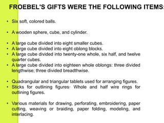 FROEBEL'S GIFTS WERE THE FOLLOWING ITEMS: 
• Six soft, colored balls. 
• A wooden sphere, cube, and cylinder. 
• A large cube divided into eight smaller cubes. 
• A large cube divided into eight oblong blocks. 
• A large cube divided into twenty-one whole, six half, and twelve 
quarter cubes. 
• A large cube divided into eighteen whole oblongs: three divided 
lengthwise; three divided breadthwise. 
• Quadrangular and triangular tablets used for arranging figures. 
• Sticks for outlining figures· Whole and half wire rings for 
outlining figures. 
• Various materials for drawing, perforating, embroidering, paper 
cutting, weaving or braiding, paper folding, modeling, and 
interlacing. 
 