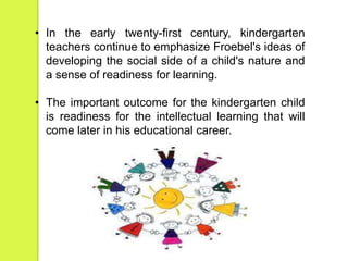 • In the early twenty-first century, kindergarten 
teachers continue to emphasize Froebel's ideas of 
developing the social side of a child's nature and 
a sense of readiness for learning. 
• The important outcome for the kindergarten child 
is readiness for the intellectual learning that will 
come later in his educational career. 
 