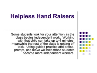 Helpless Hand Raisers Some students look for your attention as the class begins independent work.  Working with that child can take up to 4 minutes, meanwhile the rest of the class is getting off task.  Using guided practice and praise, prompt, and leave will help those students become more independent workers. 