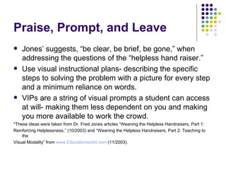 Praise, Prompt, and Leave Jones’ suggests, “be clear, be brief, be gone,” when addressing the questions of the “helpless hand raiser.” Use visual instructional plans- describing the specific steps to solving the problem with a picture for every step and a minimum reliance on words. VIPs are a string of visual prompts a student can access at will- making them less dependent on you and making you more available to work the crowd. *These ideas were taken from Dr. Fred Jones articles “Weaning the Helpless Handraisers, Part 1:  Reinforcing Helplessness,” (10/2003) and “Weaning the Helpless Handraisers, Part 2: Teaching to the  Visual Modality” from  www.Educationworld.com  (11/2003). 