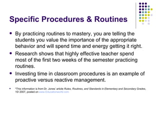 Specific Procedures & Routines By practicing routines to mastery, you are telling the students you value the importance of the appropriate behavior and will spend time and energy getting it right. Research shows that highly effective teacher spend most of the first two weeks of the semester practicing routines. Investing time in classroom procedures is an example of proactive versus reactive management. *This information is from Dr. Jones’ article  Rules, Routines, and Standards in Elementary and Secondary Grades , 10/ 2007, posted on  www.Educationworld.com 