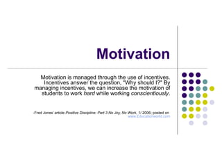 Motivation Motivation is managed through the use of incentives. Incentives answer the question, "Why should I?" By managing incentives, we can increase the motivation of students to work  hard  while working  conscientiously . -Fred Jones’ article  Positive Discipline: Part 3 No Joy, No Work,  1/ 2006; posted on  www.Educationworld.com 